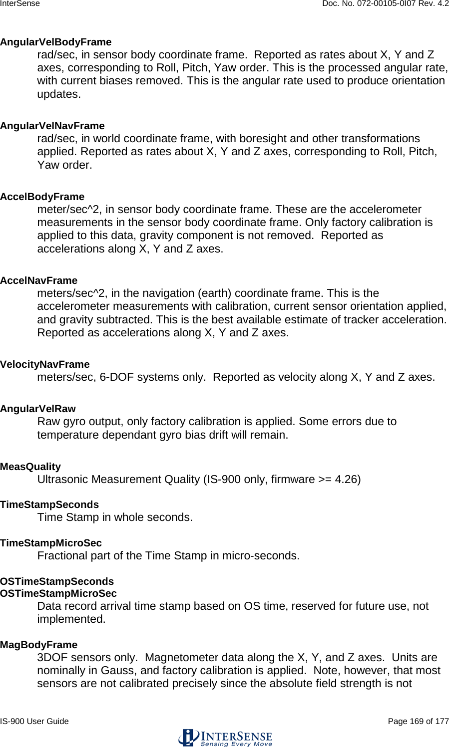 InterSense    Doc. No. 072-00105-0I07 Rev. 4.2 IS-900 User Guide                                                                                                                                          Page 169 of 177  AngularVelBodyFrame rad/sec, in sensor body coordinate frame.  Reported as rates about X, Y and Z axes, corresponding to Roll, Pitch, Yaw order. This is the processed angular rate, with current biases removed. This is the angular rate used to produce orientation updates.  AngularVelNavFrame rad/sec, in world coordinate frame, with boresight and other transformations applied. Reported as rates about X, Y and Z axes, corresponding to Roll, Pitch, Yaw order.  AccelBodyFrame meter/sec^2, in sensor body coordinate frame. These are the accelerometer measurements in the sensor body coordinate frame. Only factory calibration is applied to this data, gravity component is not removed.  Reported as accelerations along X, Y and Z axes.  AccelNavFrame meters/sec^2, in the navigation (earth) coordinate frame. This is the accelerometer measurements with calibration, current sensor orientation applied, and gravity subtracted. This is the best available estimate of tracker acceleration. Reported as accelerations along X, Y and Z axes.  VelocityNavFrame meters/sec, 6-DOF systems only.  Reported as velocity along X, Y and Z axes. AngularVelRaw Raw gyro output, only factory calibration is applied. Some errors due to temperature dependant gyro bias drift will remain.  MeasQuality Ultrasonic Measurement Quality (IS-900 only, firmware &gt;= 4.26)  TimeStampSeconds Time Stamp in whole seconds.  TimeStampMicroSec Fractional part of the Time Stamp in micro-seconds.  OSTimeStampSeconds OSTimeStampMicroSec Data record arrival time stamp based on OS time, reserved for future use, not implemented.  MagBodyFrame 3DOF sensors only.  Magnetometer data along the X, Y, and Z axes.  Units are nominally in Gauss, and factory calibration is applied.  Note, however, that most sensors are not calibrated precisely since the absolute field strength is not 