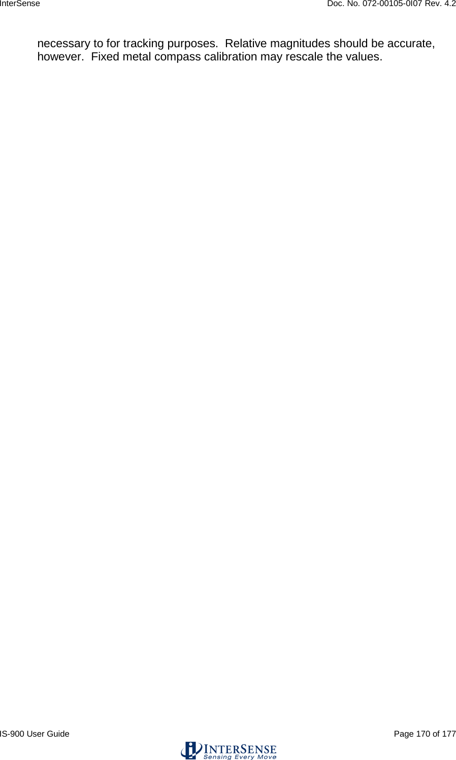 InterSense    Doc. No. 072-00105-0I07 Rev. 4.2 IS-900 User Guide                                                                                                                                          Page 170 of 177  necessary to for tracking purposes.  Relative magnitudes should be accurate, however.  Fixed metal compass calibration may rescale the values.      