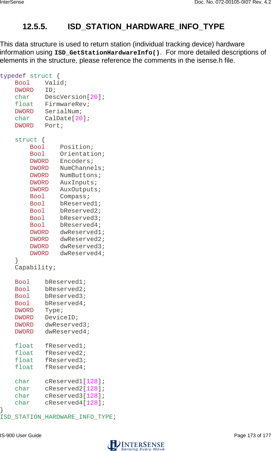 InterSense    Doc. No. 072-00105-0I07 Rev. 4.2 IS-900 User Guide                                                                                                                                          Page 173 of 177  12.5.5.  ISD_STATION_HARDWARE_INFO_TYPE  This data structure is used to return station (individual tracking device) hardware information using ISD_GetStationHardwareInfo().  For more detailed descriptions of elements in the structure, please reference the comments in the isense.h file.  typedef struct {     Bool    Valid;     DWORD   ID;     char    DescVersion[20];     float   FirmwareRev;     DWORD   SerialNum;     char    CalDate[20];     DWORD   Port;      struct {         Bool    Position;         Bool    Orientation;         DWORD   Encoders;         DWORD   NumChannels;         DWORD   NumButtons;         DWORD   AuxInputs;         DWORD   AuxOutputs;         Bool    Compass;         Bool    bReserved1;         Bool    bReserved2;         Bool    bReserved3;         Bool    bReserved4;         DWORD   dwReserved1;         DWORD   dwReserved2;         DWORD   dwReserved3;         DWORD   dwReserved4;     }     Capability;      Bool    bReserved1;     Bool    bReserved2;     Bool    bReserved3;     Bool    bReserved4;     DWORD   Type;     DWORD   DeviceID;     DWORD   dwReserved3;     DWORD   dwReserved4;      float   fReserved1;     float   fReserved2;     float   fReserved3;     float   fReserved4;      char    cReserved1[128];     char    cReserved2[128];     char    cReserved3[128];     char    cReserved4[128]; } ISD_STATION_HARDWARE_INFO_TYPE;    