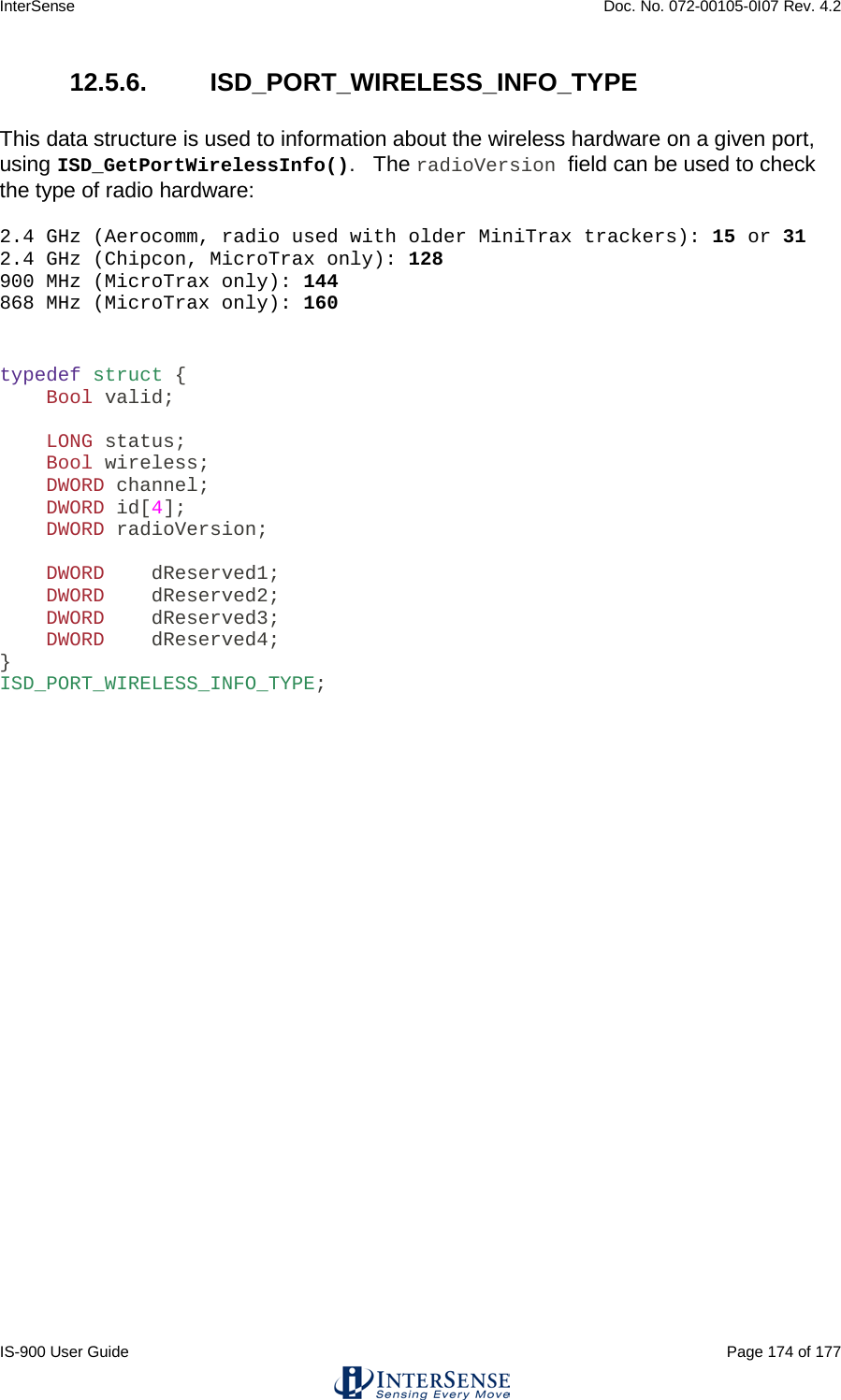 InterSense    Doc. No. 072-00105-0I07 Rev. 4.2 IS-900 User Guide                                                                                                                                          Page 174 of 177  12.5.6.  ISD_PORT_WIRELESS_INFO_TYPE  This data structure is used to information about the wireless hardware on a given port, using ISD_GetPortWirelessInfo().   The radioVersion field can be used to check the type of radio hardware:  2.4 GHz (Aerocomm, radio used with older MiniTrax trackers): 15 or 31 2.4 GHz (Chipcon, MicroTrax only): 128 900 MHz (MicroTrax only): 144 868 MHz (MicroTrax only): 160   typedef struct {     Bool valid;      LONG status;     Bool wireless;     DWORD channel;     DWORD id[4];     DWORD radioVersion;      DWORD    dReserved1;     DWORD    dReserved2;     DWORD    dReserved3;     DWORD    dReserved4; } ISD_PORT_WIRELESS_INFO_TYPE;       