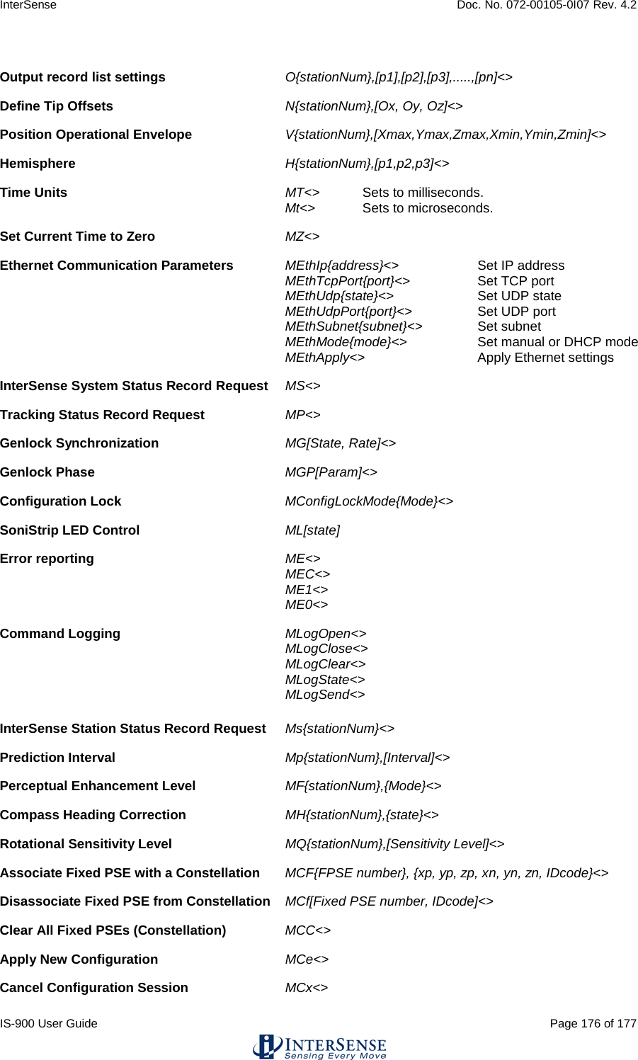 InterSense    Doc. No. 072-00105-0I07 Rev. 4.2 IS-900 User Guide                                                                                                                                          Page 176 of 177   Output record list settings O{stationNum},[p1],[p2],[p3],.....,[pn]&lt;&gt;     Define Tip Offsets   N{stationNum},[Ox, Oy, Oz]&lt;&gt;     Position Operational Envelope V{stationNum},[Xmax,Ymax,Zmax,Xmin,Ymin,Zmin]&lt;&gt;    Hemisphere H{stationNum},[p1,p2,p3]&lt;&gt;     Time Units MT&lt;&gt; Sets to milliseconds.    Mt&lt;&gt; Sets to microseconds.  Set Current Time to Zero MZ&lt;&gt;           Ethernet Communication Parameters   MEthIp{address}&lt;&gt;  Set IP address  MEthTcpPort{port}&lt;&gt; Set TCP port    MEthUdp{state}&lt;&gt;  Set UDP state  MEthUdpPort{port}&lt;&gt; Set UDP port  MEthSubnet{subnet}&lt;&gt; Set subnet  MEthMode{mode}&lt;&gt; Set manual or DHCP mode  MEthApply&lt;&gt; Apply Ethernet settings  InterSense System Status Record Request MS&lt;&gt;          Tracking Status Record Request MP&lt;&gt;          Genlock Synchronization MG[State, Rate]&lt;&gt;      Genlock Phase MGP[Param]&lt;&gt;      Configuration Lock MConfigLockMode{Mode}&lt;&gt;      SoniStrip LED Control ML[state]        Error reporting ME&lt;&gt;        MEC&lt;&gt;    ME1&lt;&gt;    ME0&lt;&gt;  Command Logging MLogOpen&lt;&gt;       MLogClose&lt;&gt;    MLogClear&lt;&gt;    MLogState&lt;&gt;  MLogSend&lt;&gt;  InterSense Station Status Record Request  Ms{stationNum}&lt;&gt;       Prediction Interval Mp{stationNum},[Interval]&lt;&gt;       Perceptual Enhancement Level  MF{stationNum},{Mode}&lt;&gt;     Compass Heading Correction  MH{stationNum},{state}&lt;&gt;    Rotational Sensitivity Level MQ{stationNum},[Sensitivity Level]&lt;&gt;      Associate Fixed PSE with a Constellation MCF{FPSE number}, {xp, yp, zp, xn, yn, zn, IDcode}&lt;&gt;   Disassociate Fixed PSE from Constellation MCf[Fixed PSE number, IDcode]&lt;&gt;      Clear All Fixed PSEs (Constellation)  MCC&lt;&gt;        Apply New Configuration  MCe&lt;&gt;        Cancel Configuration Session  MCx&lt;&gt; 