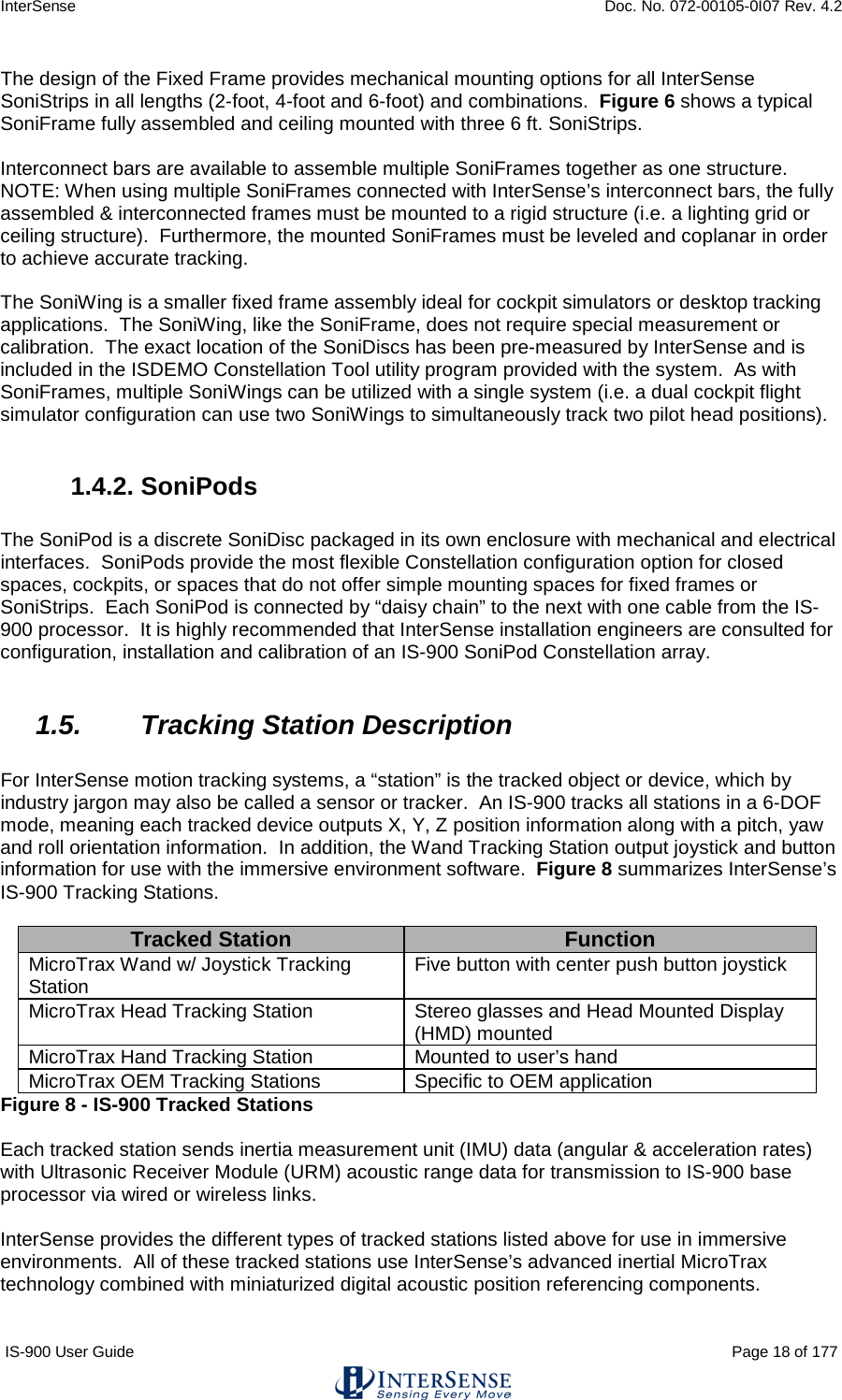 InterSense    Doc. No. 072-00105-0I07 Rev. 4.2 IS-900 User Guide                                                                                                                                          Page 18 of 177  The design of the Fixed Frame provides mechanical mounting options for all InterSense SoniStrips in all lengths (2-foot, 4-foot and 6-foot) and combinations.  Figure 6 shows a typical SoniFrame fully assembled and ceiling mounted with three 6 ft. SoniStrips.    Interconnect bars are available to assemble multiple SoniFrames together as one structure.   NOTE: When using multiple SoniFrames connected with InterSense’s interconnect bars, the fully assembled &amp; interconnected frames must be mounted to a rigid structure (i.e. a lighting grid or ceiling structure).  Furthermore, the mounted SoniFrames must be leveled and coplanar in order to achieve accurate tracking.  The SoniWing is a smaller fixed frame assembly ideal for cockpit simulators or desktop tracking applications.  The SoniWing, like the SoniFrame, does not require special measurement or calibration.  The exact location of the SoniDiscs has been pre-measured by InterSense and is included in the ISDEMO Constellation Tool utility program provided with the system.  As with SoniFrames, multiple SoniWings can be utilized with a single system (i.e. a dual cockpit flight simulator configuration can use two SoniWings to simultaneously track two pilot head positions).  1.4.2. SoniPods  The SoniPod is a discrete SoniDisc packaged in its own enclosure with mechanical and electrical interfaces.  SoniPods provide the most flexible Constellation configuration option for closed spaces, cockpits, or spaces that do not offer simple mounting spaces for fixed frames or SoniStrips.  Each SoniPod is connected by “daisy chain” to the next with one cable from the IS-900 processor.  It is highly recommended that InterSense installation engineers are consulted for configuration, installation and calibration of an IS-900 SoniPod Constellation array.  1.5. Tracking Station Description   For InterSense motion tracking systems, a “station” is the tracked object or device, which by industry jargon may also be called a sensor or tracker.  An IS-900 tracks all stations in a 6-DOF mode, meaning each tracked device outputs X, Y, Z position information along with a pitch, yaw and roll orientation information.  In addition, the Wand Tracking Station output joystick and button information for use with the immersive environment software.  Figure 8 summarizes InterSense’s IS-900 Tracking Stations.  Tracked Station Function MicroTrax Wand w/ Joystick Tracking Station Five button with center push button joystick MicroTrax Head Tracking Station Stereo glasses and Head Mounted Display (HMD) mounted MicroTrax Hand Tracking Station Mounted to user’s hand MicroTrax OEM Tracking Stations Specific to OEM application Figure 8 - IS-900 Tracked Stations  Each tracked station sends inertia measurement unit (IMU) data (angular &amp; acceleration rates) with Ultrasonic Receiver Module (URM) acoustic range data for transmission to IS-900 base processor via wired or wireless links.  InterSense provides the different types of tracked stations listed above for use in immersive environments.  All of these tracked stations use InterSense’s advanced inertial MicroTrax technology combined with miniaturized digital acoustic position referencing components.  