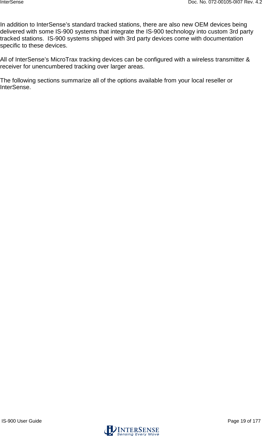 InterSense    Doc. No. 072-00105-0I07 Rev. 4.2 IS-900 User Guide                                                                                                                                          Page 19 of 177  In addition to InterSense’s standard tracked stations, there are also new OEM devices being delivered with some IS-900 systems that integrate the IS-900 technology into custom 3rd party tracked stations.  IS-900 systems shipped with 3rd party devices come with documentation specific to these devices.  All of InterSense’s MicroTrax tracking devices can be configured with a wireless transmitter &amp; receiver for unencumbered tracking over larger areas.  The following sections summarize all of the options available from your local reseller or InterSense.    