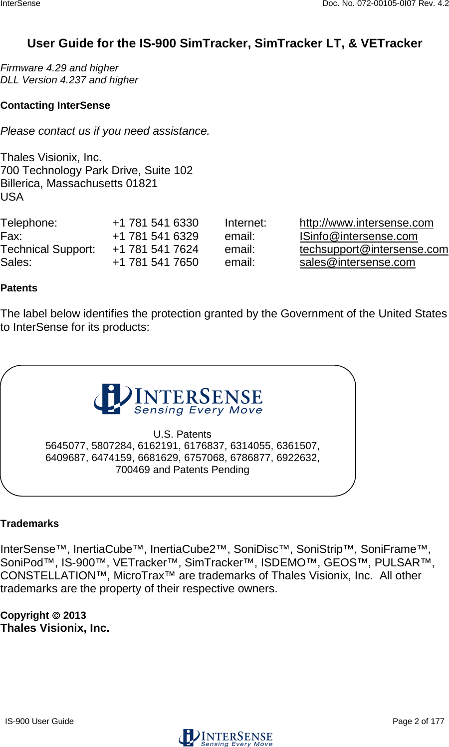 InterSense    Doc. No. 072-00105-0I07 Rev. 4.2 IS-900 User Guide                                                                                                                                          Page 2 of 177  User Guide for the IS-900 SimTracker, SimTracker LT, &amp; VETracker  Firmware 4.29 and higher DLL Version 4.237 and higher  Contacting InterSense  Please contact us if you need assistance.  Thales Visionix, Inc. 700 Technology Park Drive, Suite 102 Billerica, Massachusetts 01821 USA  Telephone:  +1 781 541 6330     Internet:  http://www.intersense.com Fax:     +1 781 541 6329   email:    ISinfo@intersense.com  Technical Support: +1 781 541 7624  email:    techsupport@intersense.com Sales:    +1 781 541 7650   email:    sales@intersense.com      Patents  The label below identifies the protection granted by the Government of the United States to InterSense for its products:                Trademarks  InterSense™, InertiaCube™, InertiaCube2™, SoniDisc™, SoniStrip™, SoniFrame™, SoniPod™, IS-900™, VETracker™, SimTracker™, ISDEMO™, GEOS™, PULSAR™, CONSTELLATION™, MicroTrax™ are trademarks of Thales Visionix, Inc.  All other trademarks are the property of their respective owners.  Copyright  2013 Thales Visionix, Inc.     U.S. Patents 5645077, 5807284, 6162191, 6176837, 6314055, 6361507, 6409687, 6474159, 6681629, 6757068, 6786877, 6922632, 700469 and Patents Pending 