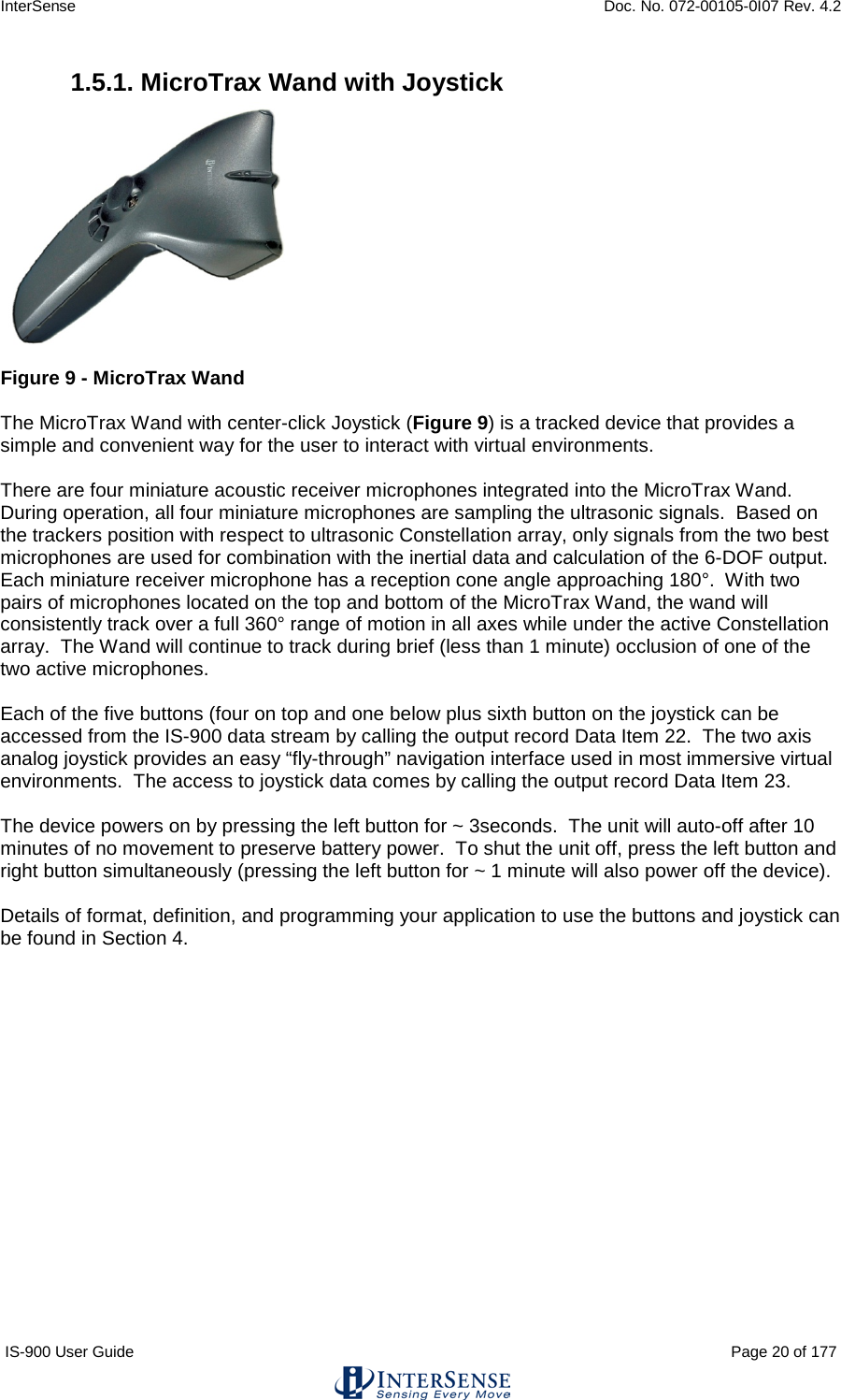 InterSense    Doc. No. 072-00105-0I07 Rev. 4.2 IS-900 User Guide                                                                                                                                          Page 20 of 177  1.5.1. MicroTrax Wand with Joystick   Figure 9 - MicroTrax Wand  The MicroTrax Wand with center-click Joystick (Figure 9) is a tracked device that provides a simple and convenient way for the user to interact with virtual environments.    There are four miniature acoustic receiver microphones integrated into the MicroTrax Wand.  During operation, all four miniature microphones are sampling the ultrasonic signals.  Based on the trackers position with respect to ultrasonic Constellation array, only signals from the two best microphones are used for combination with the inertial data and calculation of the 6-DOF output.  Each miniature receiver microphone has a reception cone angle approaching 180°.  With two pairs of microphones located on the top and bottom of the MicroTrax Wand, the wand will consistently track over a full 360° range of motion in all axes while under the active Constellation array.  The Wand will continue to track during brief (less than 1 minute) occlusion of one of the two active microphones.  Each of the five buttons (four on top and one below plus sixth button on the joystick can be accessed from the IS-900 data stream by calling the output record Data Item 22.  The two axis analog joystick provides an easy “fly-through” navigation interface used in most immersive virtual environments.  The access to joystick data comes by calling the output record Data Item 23.  The device powers on by pressing the left button for ~ 3seconds.  The unit will auto-off after 10 minutes of no movement to preserve battery power.  To shut the unit off, press the left button and right button simultaneously (pressing the left button for ~ 1 minute will also power off the device).  Details of format, definition, and programming your application to use the buttons and joystick can be found in Section 4.    