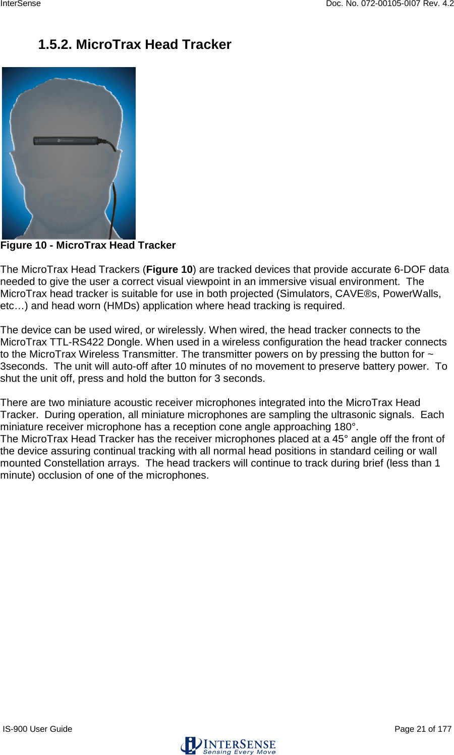 InterSense    Doc. No. 072-00105-0I07 Rev. 4.2 IS-900 User Guide                                                                                                                                          Page 21 of 177  1.5.2. MicroTrax Head Tracker   Figure 10 - MicroTrax Head Tracker  The MicroTrax Head Trackers (Figure 10) are tracked devices that provide accurate 6-DOF data needed to give the user a correct visual viewpoint in an immersive visual environment.  The MicroTrax head tracker is suitable for use in both projected (Simulators, CAVE®s, PowerWalls, etc…) and head worn (HMDs) application where head tracking is required.    The device can be used wired, or wirelessly. When wired, the head tracker connects to the MicroTrax TTL-RS422 Dongle. When used in a wireless configuration the head tracker connects to the MicroTrax Wireless Transmitter. The transmitter powers on by pressing the button for ~ 3seconds.  The unit will auto-off after 10 minutes of no movement to preserve battery power.  To shut the unit off, press and hold the button for 3 seconds.  There are two miniature acoustic receiver microphones integrated into the MicroTrax Head Tracker.  During operation, all miniature microphones are sampling the ultrasonic signals.  Each miniature receiver microphone has a reception cone angle approaching 180°.   The MicroTrax Head Tracker has the receiver microphones placed at a 45° angle off the front of the device assuring continual tracking with all normal head positions in standard ceiling or wall mounted Constellation arrays.  The head trackers will continue to track during brief (less than 1 minute) occlusion of one of the microphones.    