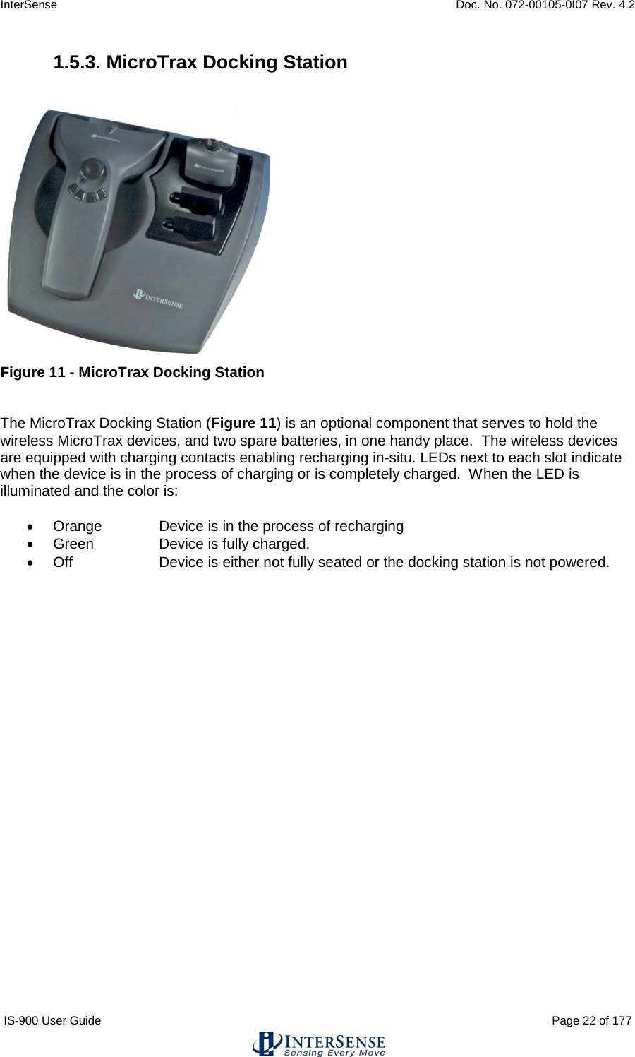 InterSense    Doc. No. 072-00105-0I07 Rev. 4.2 IS-900 User Guide                                                                                                                                          Page 22 of 177  1.5.3. MicroTrax Docking Station   Figure 11 - MicroTrax Docking Station   The MicroTrax Docking Station (Figure 11) is an optional component that serves to hold the wireless MicroTrax devices, and two spare batteries, in one handy place.  The wireless devices are equipped with charging contacts enabling recharging in-situ. LEDs next to each slot indicate when the device is in the process of charging or is completely charged.  When the LED is illuminated and the color is:  • Orange   Device is in the process of recharging • Green    Device is fully charged. • Off    Device is either not fully seated or the docking station is not powered.    