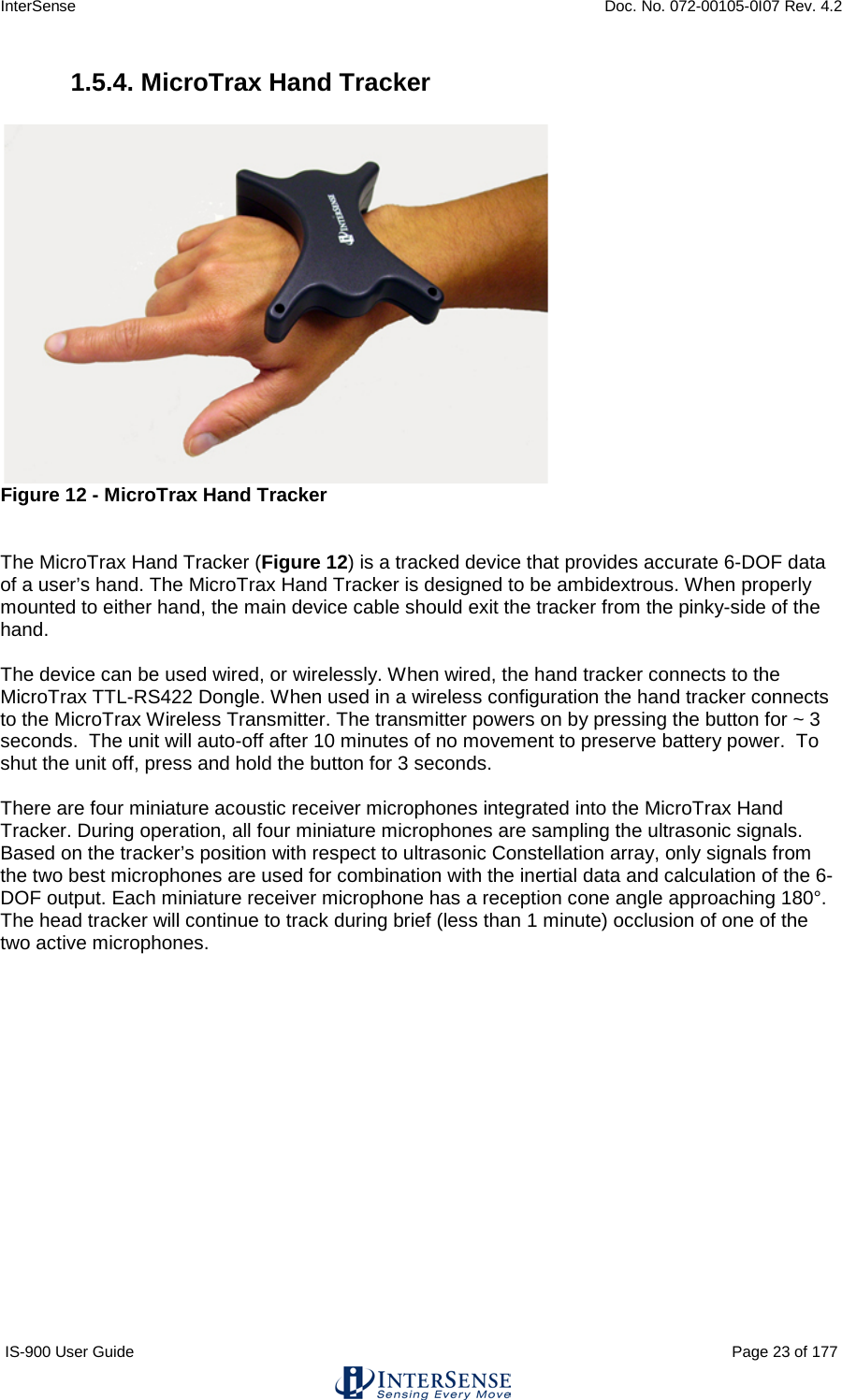 InterSense    Doc. No. 072-00105-0I07 Rev. 4.2 IS-900 User Guide                                                                                                                                          Page 23 of 177  1.5.4. MicroTrax Hand Tracker   Figure 12 - MicroTrax Hand Tracker   The MicroTrax Hand Tracker (Figure 12) is a tracked device that provides accurate 6-DOF data of a user’s hand. The MicroTrax Hand Tracker is designed to be ambidextrous. When properly mounted to either hand, the main device cable should exit the tracker from the pinky-side of the hand.   The device can be used wired, or wirelessly. When wired, the hand tracker connects to the MicroTrax TTL-RS422 Dongle. When used in a wireless configuration the hand tracker connects to the MicroTrax Wireless Transmitter. The transmitter powers on by pressing the button for ~ 3 seconds.  The unit will auto-off after 10 minutes of no movement to preserve battery power.  To shut the unit off, press and hold the button for 3 seconds.  There are four miniature acoustic receiver microphones integrated into the MicroTrax Hand Tracker. During operation, all four miniature microphones are sampling the ultrasonic signals.  Based on the tracker’s position with respect to ultrasonic Constellation array, only signals from the two best microphones are used for combination with the inertial data and calculation of the 6-DOF output. Each miniature receiver microphone has a reception cone angle approaching 180°.   The head tracker will continue to track during brief (less than 1 minute) occlusion of one of the two active microphones.       