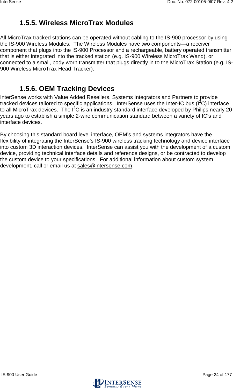 InterSense    Doc. No. 072-00105-0I07 Rev. 4.2 IS-900 User Guide                                                                                                                                          Page 24 of 177  1.5.5. Wireless MicroTrax Modules  All MicroTrax tracked stations can be operated without cabling to the IS-900 processor by using the IS-900 Wireless Modules.  The Wireless Modules have two components—a receiver component that plugs into the IS-900 Processor and a rechargeable, battery operated transmitter that is either integrated into the tracked station (e.g. IS-900 Wireless MicroTrax Wand), or connected to a small, body worn transmitter that plugs directly in to the MicroTrax Station (e.g. IS-900 Wireless MicroTrax Head Tracker).    1.5.6. OEM Tracking Devices InterSense works with Value Added Resellers, Systems Integrators and Partners to provide tracked devices tailored to specific applications.  InterSense uses the Inter-IC bus (I2C) interface to all MicroTrax devices.  The I2C is an industry standard interface developed by Philips nearly 20 years ago to establish a simple 2-wire communication standard between a variety of IC’s and interface devices.    By choosing this standard board level interface, OEM’s and systems integrators have the flexibility of integrating the InterSense’s IS-900 wireless tracking technology and device interface into custom 3D interaction devices.  InterSense can assist you with the development of a custom device, providing technical interface details and reference designs, or be contracted to develop the custom device to your specifications.  For additional information about custom system development, call or email us at sales@intersense.com.     