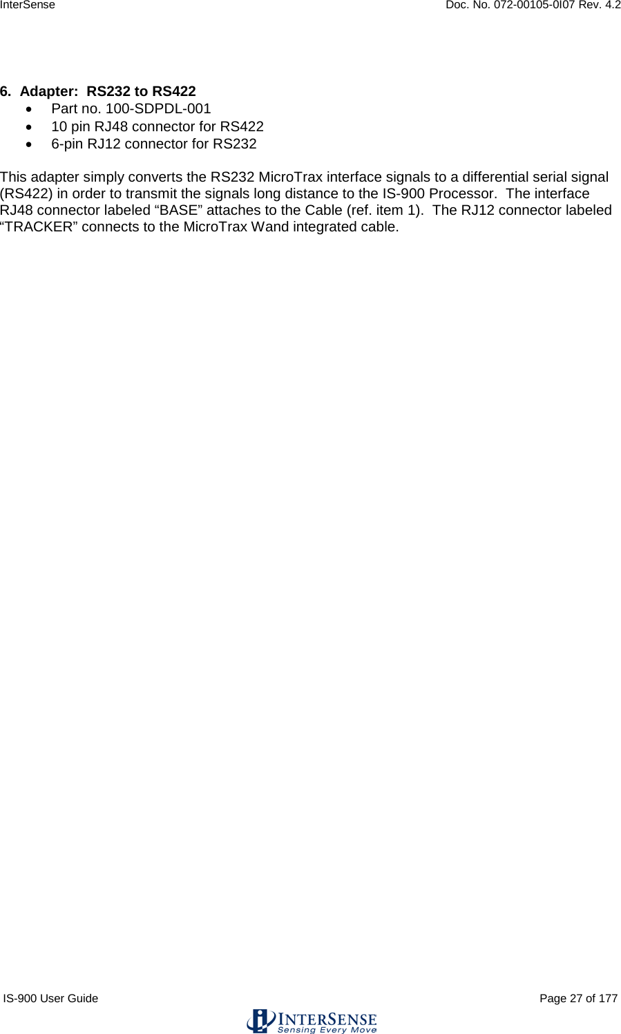 InterSense    Doc. No. 072-00105-0I07 Rev. 4.2 IS-900 User Guide                                                                                                                                          Page 27 of 177    6.  Adapter:  RS232 to RS422 • Part no. 100-SDPDL-001 • 10 pin RJ48 connector for RS422 •  6-pin RJ12 connector for RS232  This adapter simply converts the RS232 MicroTrax interface signals to a differential serial signal (RS422) in order to transmit the signals long distance to the IS-900 Processor.  The interface RJ48 connector labeled “BASE” attaches to the Cable (ref. item 1).  The RJ12 connector labeled “TRACKER” connects to the MicroTrax Wand integrated cable.    