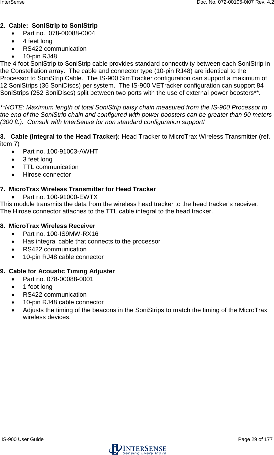 InterSense    Doc. No. 072-00105-0I07 Rev. 4.2 IS-900 User Guide                                                                                                                                          Page 29 of 177  2.  Cable:  SoniStrip to SoniStrip • Part no.  078-00088-0004 • 4 feet long • RS422 communication • 10-pin RJ48 The 4 foot SoniStrip to SoniStrip cable provides standard connectivity between each SoniStrip in the Constellation array.  The cable and connector type (10-pin RJ48) are identical to the Processor to SoniStrip Cable.  The IS-900 SimTracker configuration can support a maximum of 12 SoniStrips (36 SoniDiscs) per system.  The IS-900 VETracker configuration can support 84 SoniStrips (252 SoniDiscs) split between two ports with the use of external power boosters**.    **NOTE: Maximum length of total SoniStrip daisy chain measured from the IS-900 Processor to the end of the SoniStrip chain and configured with power boosters can be greater than 90 meters (300 ft.).  Consult with InterSense for non standard configuration support!  3.   Cable (Integral to the Head Tracker): Head Tracker to MicroTrax Wireless Transmitter (ref. item 7) • Part no. 100-91003-AWHT • 3 feet long • TTL communication • Hirose connector  7.  MicroTrax Wireless Transmitter for Head Tracker • Part no. 100-91000-EWTX This module transmits the data from the wireless head tracker to the head tracker’s receiver.   The Hirose connector attaches to the TTL cable integral to the head tracker.  8.  MicroTrax Wireless Receiver • Part no. 100-IS9MW-RX16 • Has integral cable that connects to the processor • RS422 communication • 10-pin RJ48 cable connector  9.  Cable for Acoustic Timing Adjuster • Part no. 078-00088-0001 • 1 foot long • RS422 communication • 10-pin RJ48 cable connector • Adjusts the timing of the beacons in the SoniStrips to match the timing of the MicroTrax wireless devices.   