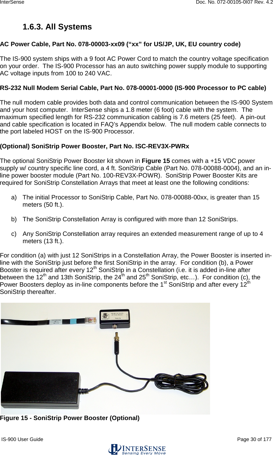 InterSense    Doc. No. 072-00105-0I07 Rev. 4.2 IS-900 User Guide                                                                                                                                          Page 30 of 177  1.6.3. All Systems  AC Power Cable, Part No. 078-00003-xx09 (“xx” for US/JP, UK, EU country code)  The IS-900 system ships with a 9 foot AC Power Cord to match the country voltage specification on your order.  The IS-900 Processor has an auto switching power supply module to supporting AC voltage inputs from 100 to 240 VAC.  RS-232 Null Modem Serial Cable, Part No. 078-00001-0000 (IS-900 Processor to PC cable)  The null modem cable provides both data and control communication between the IS-900 System and your host computer.  InterSense ships a 1.8 meter (6 foot) cable with the system.  The maximum specified length for RS-232 communication cabling is 7.6 meters (25 feet).  A pin-out and cable specification is located in FAQ’s Appendix below.  The null modem cable connects to the port labeled HOST on the IS-900 Processor.  (Optional) SoniStrip Power Booster, Part No. ISC-REV3X-PWRx  The optional SoniStrip Power Booster kit shown in Figure 15 comes with a +15 VDC power supply w/ country specific line cord, a 4 ft. SoniStrip Cable (Part No. 078-00088-0004), and an in-line power booster module (Part No. 100-REV3X-POWR).  SoniStrip Power Booster Kits are required for SoniStrip Constellation Arrays that meet at least one the following conditions:  a) The initial Processor to SoniStrip Cable, Part No. 078-00088-00xx, is greater than 15 meters (50 ft.).  b) The SoniStrip Constellation Array is configured with more than 12 SoniStrips.  c) Any SoniStrip Constellation array requires an extended measurement range of up to 4 meters (13 ft.).  For condition (a) with just 12 SoniStrips in a Constellation Array, the Power Booster is inserted in-line with the SoniStrip just before the first SoniStrip in the array.  For condition (b), a Power Booster is required after every 12th SoniStrip in a Constellation (i.e. it is added in-line after between the 12th and 13th SoniStrip, the 24th and 25th SoniStrip, etc…).  For condition (c), the Power Boosters deploy as in-line components before the 1st SoniStrip and after every 12th SoniStrip thereafter.   Figure 15 - SoniStrip Power Booster (Optional)  