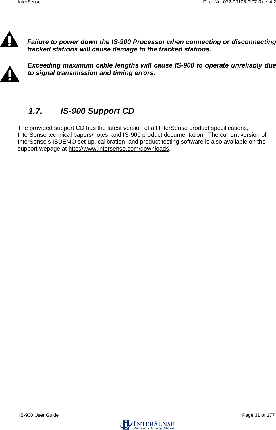 InterSense    Doc. No. 072-00105-0I07 Rev. 4.2 IS-900 User Guide                                                                                                                                          Page 31 of 177    Failure to power down the IS-900 Processor when connecting or disconnecting tracked stations will cause damage to the tracked stations. Exceeding maximum cable lengths will cause IS-900 to operate unreliably due to signal transmission and timing errors.   1.7. IS-900 Support CD  The provided support CD has the latest version of all InterSense product specifications, InterSense technical papers/notes, and IS-900 product documentation.  The current version of InterSense’s ISDEMO set-up, calibration, and product testing software is also available on the support wepage at http://www.intersense.com/downloads.    