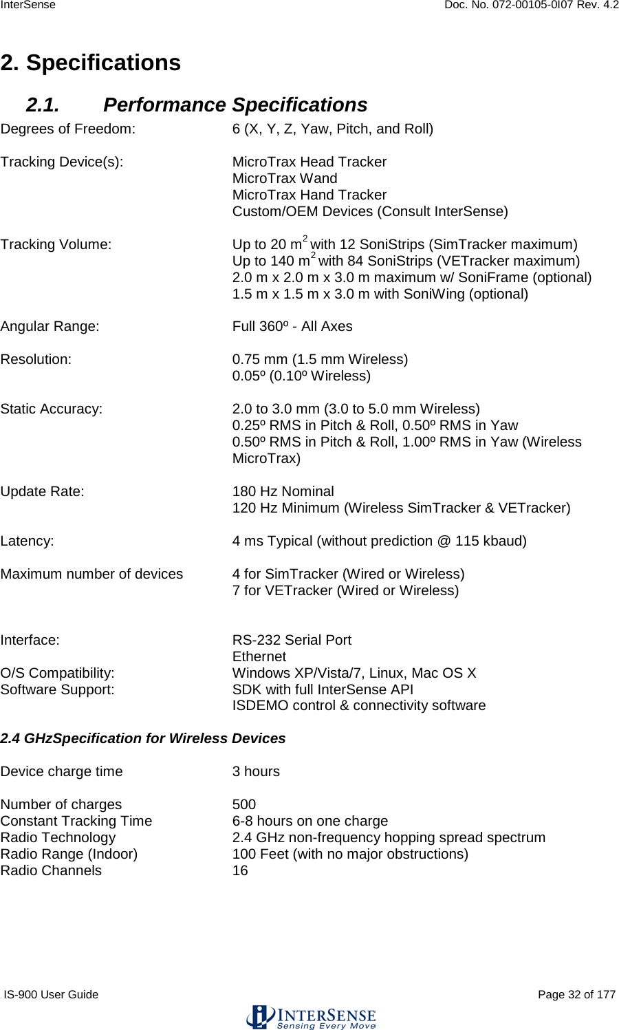 InterSense    Doc. No. 072-00105-0I07 Rev. 4.2 IS-900 User Guide                                                                                                                                          Page 32 of 177  2. Specifications 2.1. Performance Specifications Degrees of Freedom:  6 (X, Y, Z, Yaw, Pitch, and Roll)  Tracking Device(s): MicroTrax Head Tracker  MicroTrax Wand  MicroTrax Hand Tracker Custom/OEM Devices (Consult InterSense)  Tracking Volume: Up to 20 m2 with 12 SoniStrips (SimTracker maximum)  Up to 140 m2 with 84 SoniStrips (VETracker maximum)  2.0 m x 2.0 m x 3.0 m maximum w/ SoniFrame (optional)  1.5 m x 1.5 m x 3.0 m with SoniWing (optional)  Angular Range:  Full 360º - All Axes  Resolution:  0.75 mm (1.5 mm Wireless)  0.05º (0.10º Wireless)  Static Accuracy:  2.0 to 3.0 mm (3.0 to 5.0 mm Wireless) 0.25º RMS in Pitch &amp; Roll, 0.50º RMS in Yaw  0.50º RMS in Pitch &amp; Roll, 1.00º RMS in Yaw (Wireless MicroTrax)  Update Rate:  180 Hz Nominal    120 Hz Minimum (Wireless SimTracker &amp; VETracker)      Latency:  4 ms Typical (without prediction @ 115 kbaud)  Maximum number of devices 4 for SimTracker (Wired or Wireless)  7 for VETracker (Wired or Wireless)   Interface:  RS-232 Serial Port  Ethernet O/S Compatibility:  Windows XP/Vista/7, Linux, Mac OS X Software Support: SDK with full InterSense API ISDEMO control &amp; connectivity software  2.4 GHzSpecification for Wireless Devices  Device charge time 3 hours  Number of charges 500 Constant Tracking Time    6-8 hours on one charge Radio Technology 2.4 GHz non-frequency hopping spread spectrum Radio Range (Indoor) 100 Feet (with no major obstructions) Radio Channels 16    