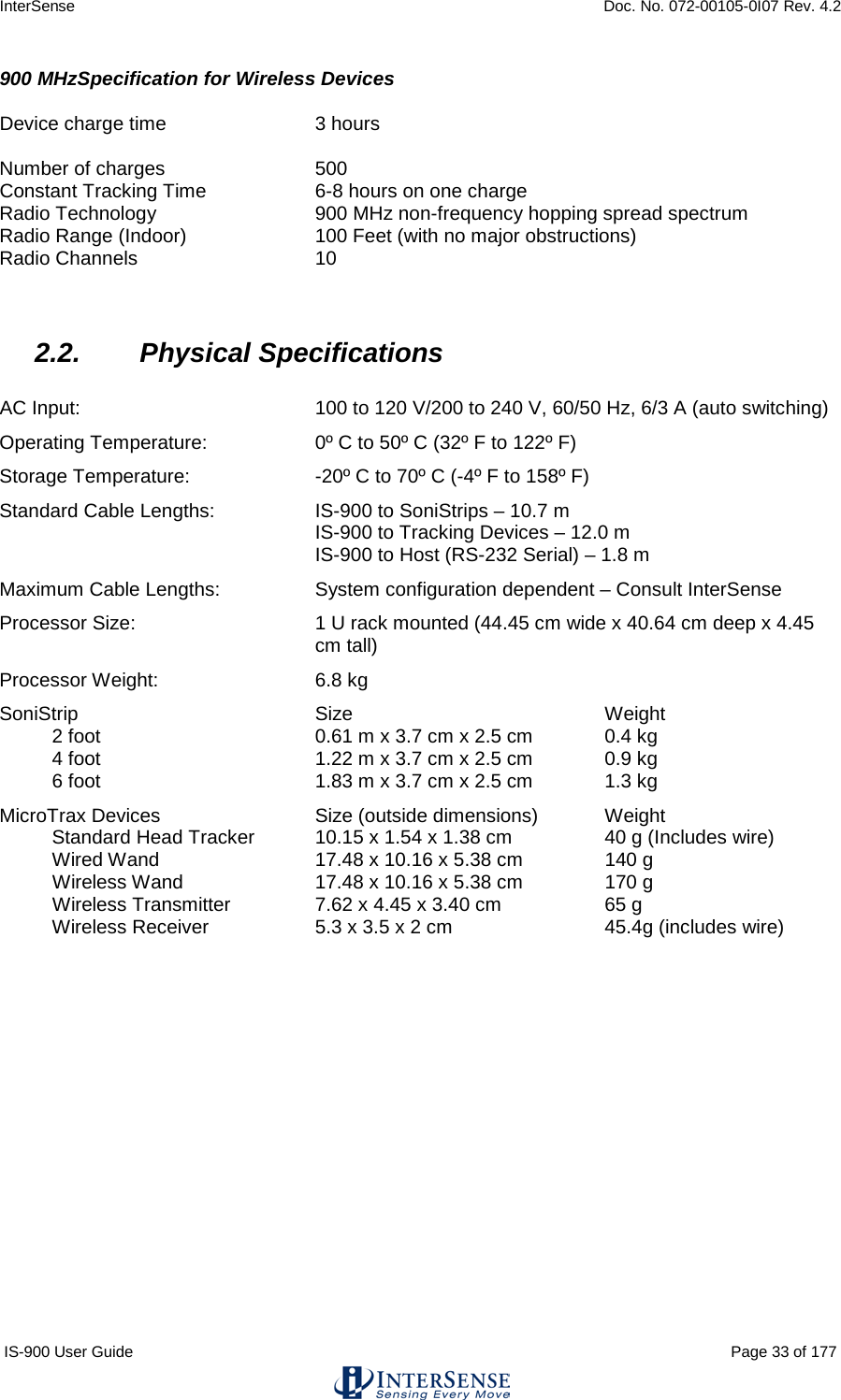 InterSense    Doc. No. 072-00105-0I07 Rev. 4.2 IS-900 User Guide                                                                                                                                          Page 33 of 177  900 MHzSpecification for Wireless Devices  Device charge time 3 hours  Number of charges 500 Constant Tracking Time    6-8 hours on one charge Radio Technology 900 MHz non-frequency hopping spread spectrum Radio Range (Indoor) 100 Feet (with no major obstructions) Radio Channels  10   2.2. Physical Specifications  AC Input:  100 to 120 V/200 to 240 V, 60/50 Hz, 6/3 A (auto switching) Operating Temperature: 0º C to 50º C (32º F to 122º F) Storage Temperature:  -20º C to 70º C (-4º F to 158º F) Standard Cable Lengths: IS-900 to SoniStrips – 10.7 m IS-900 to Tracking Devices – 12.0 m IS-900 to Host (RS-232 Serial) – 1.8 m Maximum Cable Lengths: System configuration dependent – Consult InterSense Processor Size: 1 U rack mounted (44.45 cm wide x 40.64 cm deep x 4.45 cm tall) Processor Weight: 6.8 kg SoniStrip  Size Weight 2 foot  0.61 m x 3.7 cm x 2.5 cm 0.4 kg 4 foot 1.22 m x 3.7 cm x 2.5 cm  0.9 kg 6 foot 1.83 m x 3.7 cm x 2.5 cm  1.3 kg MicroTrax Devices  Size (outside dimensions) Weight Standard Head Tracker  10.15 x 1.54 x 1.38 cm 40 g (Includes wire) Wired Wand 17.48 x 10.16 x 5.38 cm 140 g  Wireless Wand 17.48 x 10.16 x 5.38 cm  170 g Wireless Transmitter  7.62 x 4.45 x 3.40 cm 65 g Wireless Receiver 5.3 x 3.5 x 2 cm 45.4g (includes wire)    