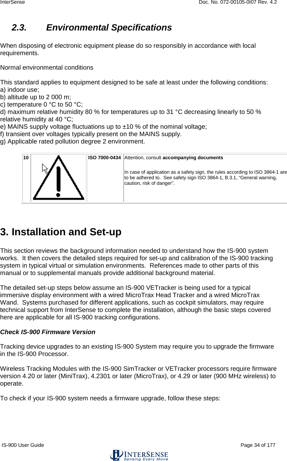 InterSense    Doc. No. 072-00105-0I07 Rev. 4.2 IS-900 User Guide                                                                                                                                          Page 34 of 177  2.3. Environmental Specifications  When disposing of electronic equipment please do so responsibly in accordance with local requirements.   Normal environmental conditions   This standard applies to equipment designed to be safe at least under the following conditions:  a) indoor use;  b) altitude up to 2 000 m;  c) temperature 0 °C to 50 °C;  d) maximum relative humidity 80 % for temperatures up to 31 °C decreasing linearly to 50 %  relative humidity at 40 °C;  e) MAINS supply voltage fluctuations up to ±10 % of the nominal voltage;  f) transient over voltages typically present on the MAINS supply.  g) Applicable rated pollution degree 2 environment.   10  ISO 7000-0434 Attention, consult accompanying documents  In case of application as a safety sign, the rules according to ISO 3864-1 are to be adhered to.  See safety sign ISO 3864-1, B.3.1, “General warning, caution, risk of danger”.   3. Installation and Set-up  This section reviews the background information needed to understand how the IS-900 system works.  It then covers the detailed steps required for set-up and calibration of the IS-900 tracking system in typical virtual or simulation environments.  References made to other parts of this manual or to supplemental manuals provide additional background material.    The detailed set-up steps below assume an IS-900 VETracker is being used for a typical immersive display environment with a wired MicroTrax Head Tracker and a wired MicroTrax Wand.  Systems purchased for different applications, such as cockpit simulators, may require technical support from InterSense to complete the installation, although the basic steps covered here are applicable for all IS-900 tracking configurations.  Check IS-900 Firmware Version  Tracking device upgrades to an existing IS-900 System may require you to upgrade the firmware in the IS-900 Processor.    Wireless Tracking Modules with the IS-900 SimTracker or VETracker processors require firmware version 4.20 or later (MiniTrax), 4.2301 or later (MicroTrax), or 4.29 or later (900 MHz wireless) to operate.    To check if your IS-900 system needs a firmware upgrade, follow these steps:  