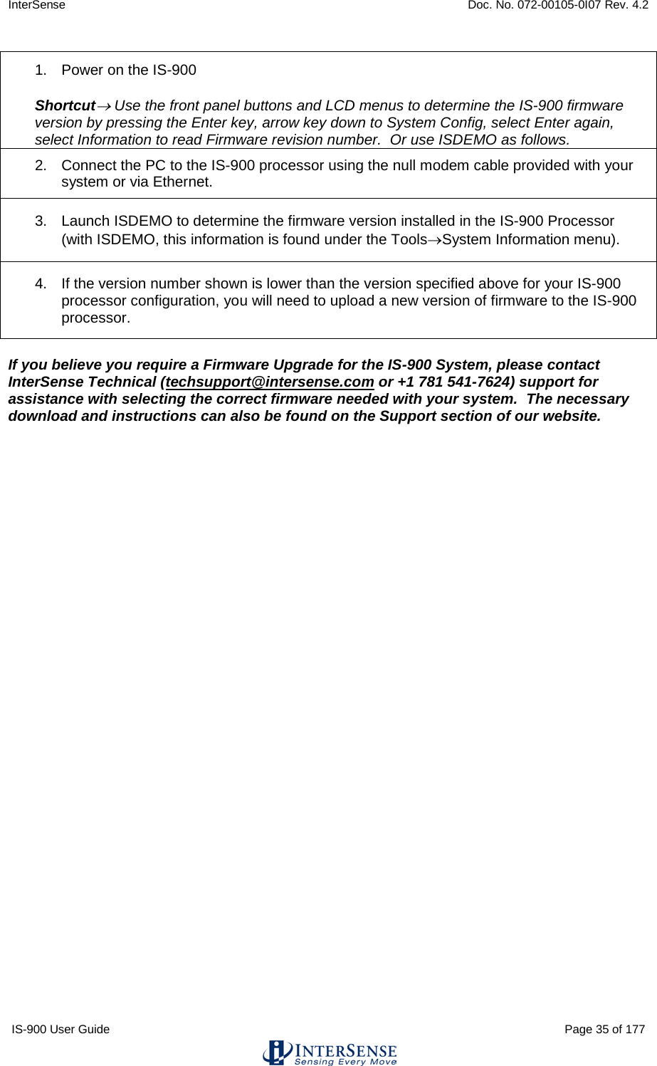 InterSense    Doc. No. 072-00105-0I07 Rev. 4.2 IS-900 User Guide                                                                                                                                          Page 35 of 177  1. Power on the IS-900  Shortcut→ Use the front panel buttons and LCD menus to determine the IS-900 firmware version by pressing the Enter key, arrow key down to System Config, select Enter again, select Information to read Firmware revision number.  Or use ISDEMO as follows. 2. Connect the PC to the IS-900 processor using the null modem cable provided with your system or via Ethernet. 3. Launch ISDEMO to determine the firmware version installed in the IS-900 Processor (with ISDEMO, this information is found under the Tools→System Information menu). 4. If the version number shown is lower than the version specified above for your IS-900 processor configuration, you will need to upload a new version of firmware to the IS-900 processor.  If you believe you require a Firmware Upgrade for the IS-900 System, please contact InterSense Technical (techsupport@intersense.com or +1 781 541-7624) support for assistance with selecting the correct firmware needed with your system.  The necessary download and instructions can also be found on the Support section of our website.    