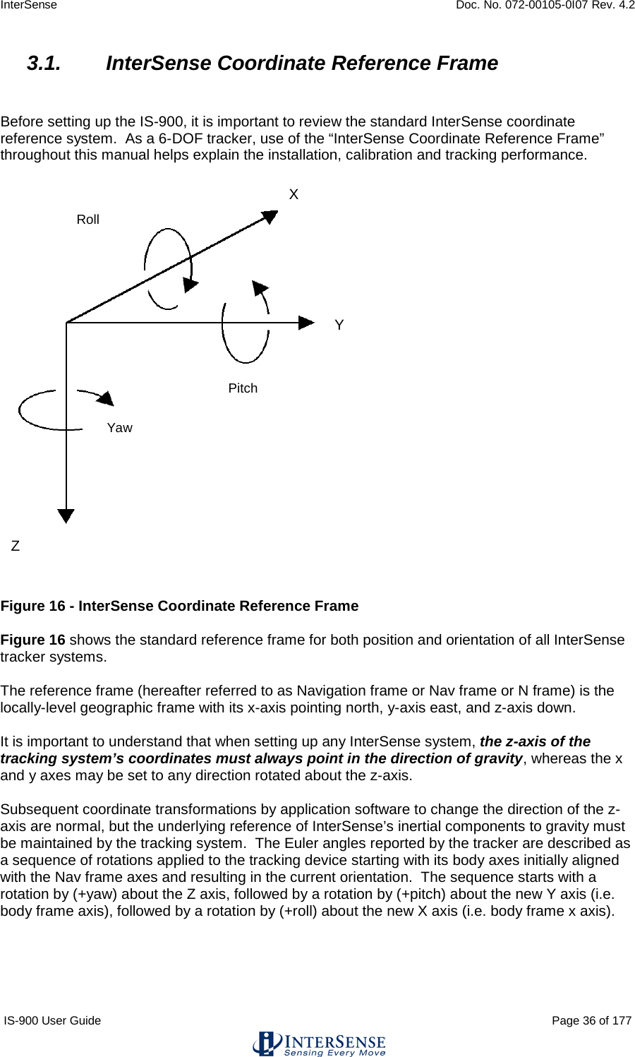 InterSense    Doc. No. 072-00105-0I07 Rev. 4.2 IS-900 User Guide                                                                                                                                          Page 36 of 177  3.1. InterSense Coordinate Reference Frame   Before setting up the IS-900, it is important to review the standard InterSense coordinate reference system.  As a 6-DOF tracker, use of the “InterSense Coordinate Reference Frame” throughout this manual helps explain the installation, calibration and tracking performance.     Figure 16 - InterSense Coordinate Reference Frame  Figure 16 shows the standard reference frame for both position and orientation of all InterSense tracker systems.  The reference frame (hereafter referred to as Navigation frame or Nav frame or N frame) is the locally-level geographic frame with its x-axis pointing north, y-axis east, and z-axis down.    It is important to understand that when setting up any InterSense system, the z-axis of the tracking system’s coordinates must always point in the direction of gravity, whereas the x and y axes may be set to any direction rotated about the z-axis.    Subsequent coordinate transformations by application software to change the direction of the z-axis are normal, but the underlying reference of InterSense’s inertial components to gravity must be maintained by the tracking system.  The Euler angles reported by the tracker are described as a sequence of rotations applied to the tracking device starting with its body axes initially aligned with the Nav frame axes and resulting in the current orientation.  The sequence starts with a rotation by (+yaw) about the Z axis, followed by a rotation by (+pitch) about the new Y axis (i.e. body frame axis), followed by a rotation by (+roll) about the new X axis (i.e. body frame x axis).   Yaw Roll Pitch X Y Z  
