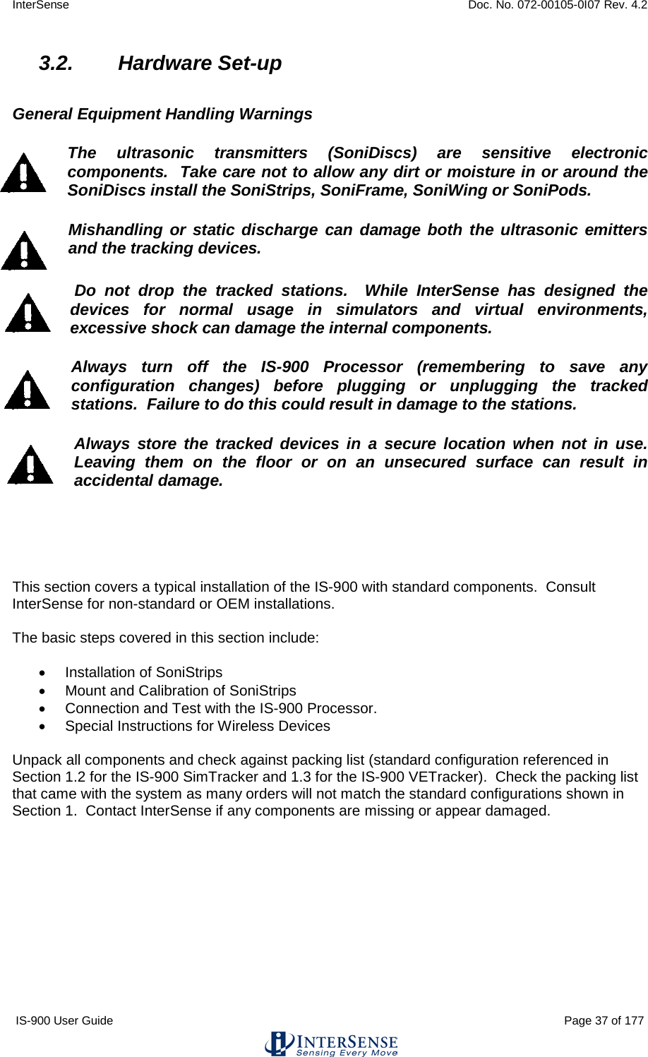 InterSense    Doc. No. 072-00105-0I07 Rev. 4.2 IS-900 User Guide                                                                                                                                          Page 37 of 177  3.2. Hardware Set-up  General Equipment Handling Warnings The ultrasonic transmitters (SoniDiscs) are sensitive electronic components.  Take care not to allow any dirt or moisture in or around the SoniDiscs install the SoniStrips, SoniFrame, SoniWing or SoniPods. Mishandling or static discharge can damage both the ultrasonic emitters  and the tracking devices.   Do not drop the tracked stations.  While InterSense has designed the devices for normal usage in simulators and virtual environments, excessive shock can damage the internal components.  Always turn off the IS-900 Processor (remembering to save any configuration changes) before plugging or unplugging the tracked stations.  Failure to do this could result in damage to the stations. Always store the tracked devices in a secure location when not in use.  Leaving them on the floor or on an unsecured surface can result in accidental damage.      This section covers a typical installation of the IS-900 with standard components.  Consult InterSense for non-standard or OEM installations.  The basic steps covered in this section include:  • Installation of SoniStrips • Mount and Calibration of SoniStrips • Connection and Test with the IS-900 Processor. • Special Instructions for Wireless Devices  Unpack all components and check against packing list (standard configuration referenced in Section 1.2 for the IS-900 SimTracker and 1.3 for the IS-900 VETracker).  Check the packing list that came with the system as many orders will not match the standard configurations shown in Section 1.  Contact InterSense if any components are missing or appear damaged.    