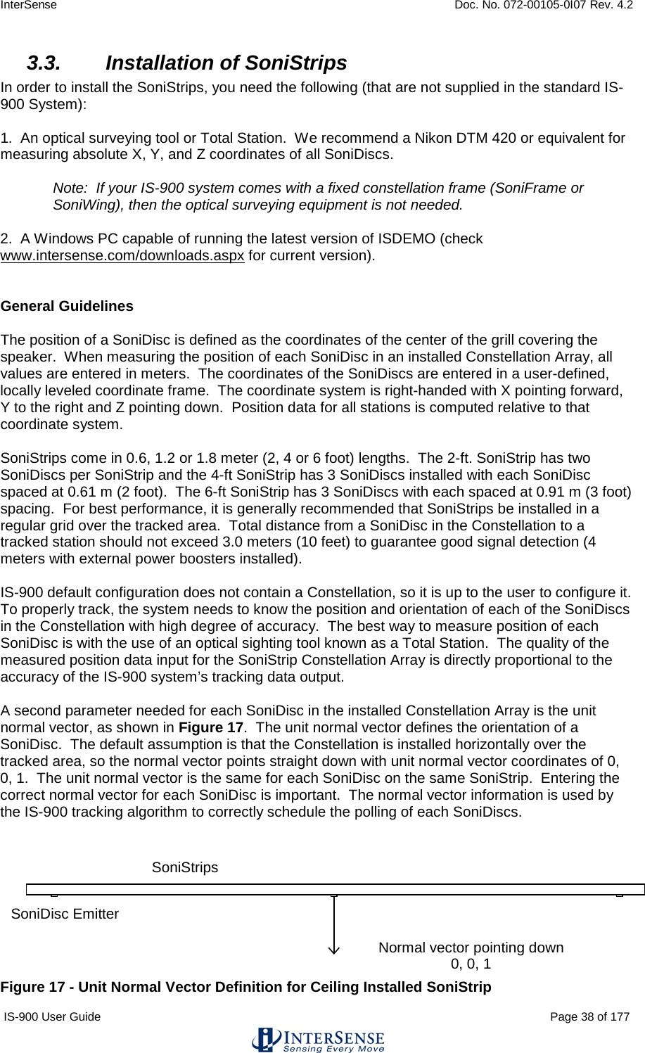 InterSense    Doc. No. 072-00105-0I07 Rev. 4.2 IS-900 User Guide                                                                                                                                          Page 38 of 177  3.3. Installation of SoniStrips In order to install the SoniStrips, you need the following (that are not supplied in the standard IS-900 System):   1.  An optical surveying tool or Total Station.  We recommend a Nikon DTM 420 or equivalent for measuring absolute X, Y, and Z coordinates of all SoniDiscs.  Note:  If your IS-900 system comes with a fixed constellation frame (SoniFrame or SoniWing), then the optical surveying equipment is not needed.    2.  A Windows PC capable of running the latest version of ISDEMO (check www.intersense.com/downloads.aspx for current version).   General Guidelines  The position of a SoniDisc is defined as the coordinates of the center of the grill covering the speaker.  When measuring the position of each SoniDisc in an installed Constellation Array, all values are entered in meters.  The coordinates of the SoniDiscs are entered in a user-defined, locally leveled coordinate frame.  The coordinate system is right-handed with X pointing forward, Y to the right and Z pointing down.  Position data for all stations is computed relative to that coordinate system.  SoniStrips come in 0.6, 1.2 or 1.8 meter (2, 4 or 6 foot) lengths.  The 2-ft. SoniStrip has two SoniDiscs per SoniStrip and the 4-ft SoniStrip has 3 SoniDiscs installed with each SoniDisc spaced at 0.61 m (2 foot).  The 6-ft SoniStrip has 3 SoniDiscs with each spaced at 0.91 m (3 foot) spacing.  For best performance, it is generally recommended that SoniStrips be installed in a regular grid over the tracked area.  Total distance from a SoniDisc in the Constellation to a tracked station should not exceed 3.0 meters (10 feet) to guarantee good signal detection (4 meters with external power boosters installed).   IS-900 default configuration does not contain a Constellation, so it is up to the user to configure it.  To properly track, the system needs to know the position and orientation of each of the SoniDiscs in the Constellation with high degree of accuracy.  The best way to measure position of each SoniDisc is with the use of an optical sighting tool known as a Total Station.  The quality of the measured position data input for the SoniStrip Constellation Array is directly proportional to the accuracy of the IS-900 system’s tracking data output.  A second parameter needed for each SoniDisc in the installed Constellation Array is the unit normal vector, as shown in Figure 17.  The unit normal vector defines the orientation of a SoniDisc.  The default assumption is that the Constellation is installed horizontally over the tracked area, so the normal vector points straight down with unit normal vector coordinates of 0, 0, 1.  The unit normal vector is the same for each SoniDisc on the same SoniStrip.  Entering the correct normal vector for each SoniDisc is important.  The normal vector information is used by the IS-900 tracking algorithm to correctly schedule the polling of each SoniDiscs.    Figure 17 - Unit Normal Vector Definition for Ceiling Installed SoniStrip Normal vector pointing down 0, 0, 1            SoniStrips SoniDisc Emitter 