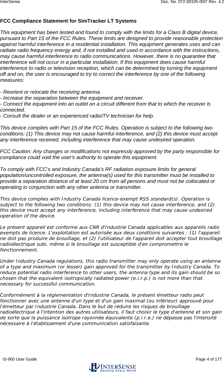 InterSense    Doc. No. 072-00105-0I07 Rev. 4.2 IS-900 User Guide                                                                                                                                          Page 4 of 177  FCC Compliance Statement for SimTracker LT Systems  This equipment has been tested and found to comply with the limits for a Class B digital device, pursuant to Part 15 of the FCC Rules. These limits are designed to provide reasonable protection against harmful interference in a residential installation. This equipment generates uses and can radiate radio frequency energy and, if not installed and used in accordance with the instructions, may cause harmful interference to radio communications. However, there is no guarantee that interference will not occur in a particular installation. If this equipment does cause harmful interference to radio or television reception, which can be determined by turning the equipment off and on, the user is encouraged to try to correct the interference by one of the following measures:  - Reorient or relocate the receiving antenna. - Increase the separation between the equipment and receiver. - Connect the equipment into an outlet on a circuit different from that to which the receiver is connected. - Consult the dealer or an experienced radio/TV technician for help.  This device complies with Part 15 of the FCC Rules. Operation is subject to the following two conditions: (1) This device may not cause harmful interference, and (2) this device must accept any interference received, including interference that may cause undesired operation.  FCC Caution: Any changes or modifications not expressly approved by the party responsible for compliance could void the user&apos;s authority to operate this equipment.  To comply with FCC’s and Industry Canada’s RF radiation exposure limits for general population/uncontrolled exposure, the antenna(s) used for this transmitter must be installed to provide a separation distance of at least 20 cm from all persons and must not be collocated or operating in conjunction with any other antenna or transmitter.  This device complies with Industry Canada licence-exempt RSS standard(s). Operation is subject to the following two conditions: (1) this device may not cause interference, and (2) this device must accept any interference, including interference that may cause undesired operation of the device.  Le présent appareil est conforme aux CNR d&apos;Industrie Canada applicables aux appareils radio exempts de licence. L&apos;exploitation est autorisée aux deux conditions suivantes : (1) l&apos;appareil ne doit pas produire de brouillage, et (2) l&apos;utilisateur de l&apos;appareil doit accepter tout brouillage radioélectrique subi, même si le brouillage est susceptible d&apos;en compromettre le fonctionnement.  Under Industry Canada regulations, this radio transmitter may only operate using an antenna of a type and maximum (or lesser) gain approved for the transmitter by Industry Canada. To reduce potential radio interference to other users, the antenna type and its gain should be so chosen that the equivalent isotropically radiated power (e.i.r.p.) is not more than that necessary for successful communication.  Conformément à la réglementation d&apos;Industrie Canada, le présent émetteur radio peut fonctionner avec une antenne d&apos;un type et d&apos;un gain maximal (ou inférieur) approuvé pour l&apos;émetteur par Industrie Canada. Dans le but de réduire les risques de brouillage radioélectrique à l&apos;intention des autres utilisateurs, il faut choisir le type d&apos;antenne et son gain de sorte que la puissance isotrope rayonnée équivalente (p.i.r.e.) ne dépasse pas l&apos;intensité nécessaire à l&apos;établissement d&apos;une communication satisfaisante.   