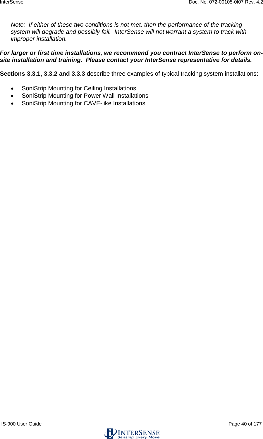 InterSense    Doc. No. 072-00105-0I07 Rev. 4.2 IS-900 User Guide                                                                                                                                          Page 40 of 177  Note:  If either of these two conditions is not met, then the performance of the tracking system will degrade and possibly fail.  InterSense will not warrant a system to track with improper installation.  For larger or first time installations, we recommend you contract InterSense to perform on-site installation and training.  Please contact your InterSense representative for details.  Sections 3.3.1, 3.3.2 and 3.3.3 describe three examples of typical tracking system installations:  • SoniStrip Mounting for Ceiling Installations • SoniStrip Mounting for Power Wall Installations • SoniStrip Mounting for CAVE-like Installations    