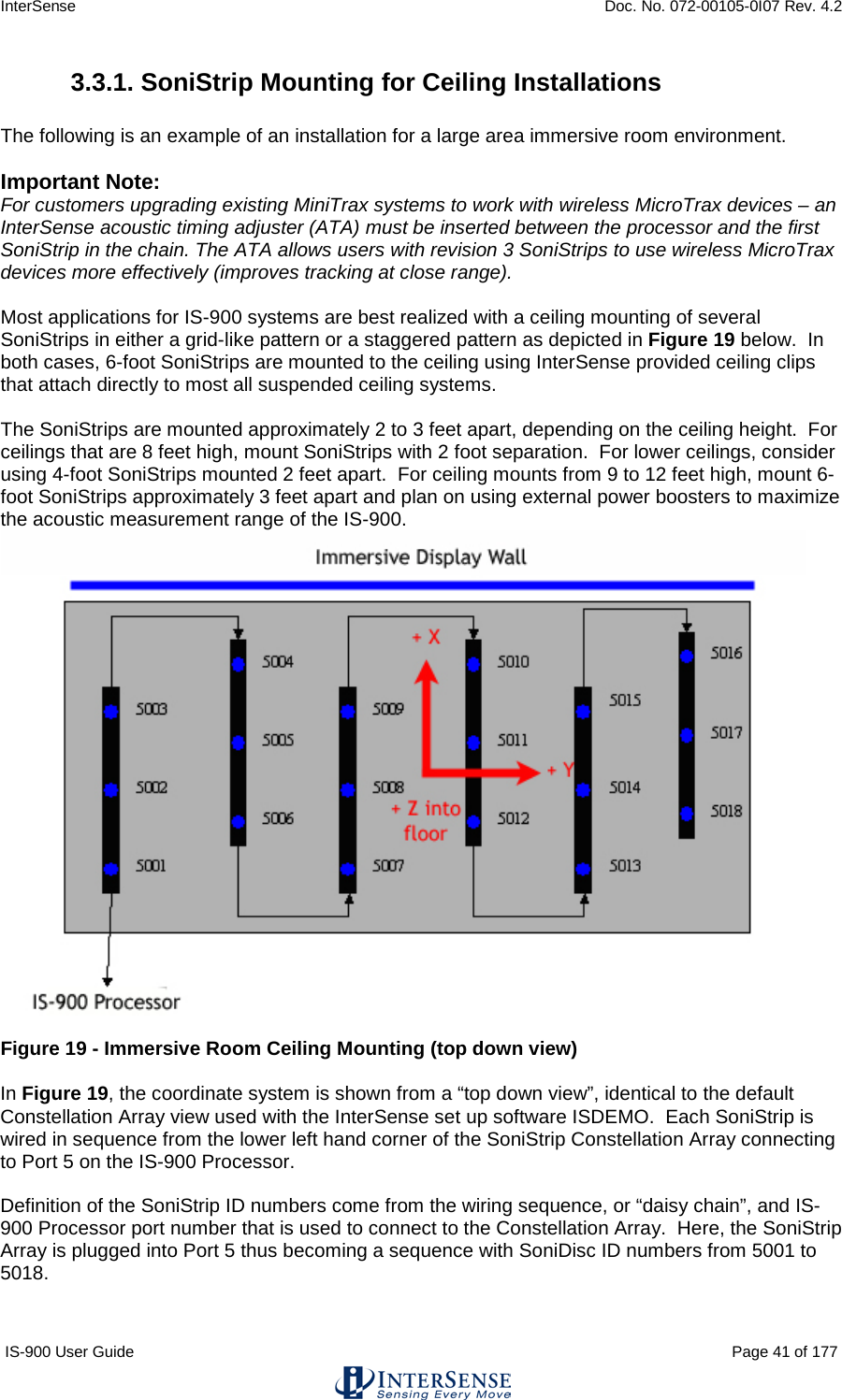 InterSense    Doc. No. 072-00105-0I07 Rev. 4.2 IS-900 User Guide                                                                                                                                          Page 41 of 177  3.3.1. SoniStrip Mounting for Ceiling Installations  The following is an example of an installation for a large area immersive room environment.  Important Note:   For customers upgrading existing MiniTrax systems to work with wireless MicroTrax devices – an InterSense acoustic timing adjuster (ATA) must be inserted between the processor and the first SoniStrip in the chain. The ATA allows users with revision 3 SoniStrips to use wireless MicroTrax devices more effectively (improves tracking at close range).   Most applications for IS-900 systems are best realized with a ceiling mounting of several SoniStrips in either a grid-like pattern or a staggered pattern as depicted in Figure 19 below.  In both cases, 6-foot SoniStrips are mounted to the ceiling using InterSense provided ceiling clips that attach directly to most all suspended ceiling systems.  The SoniStrips are mounted approximately 2 to 3 feet apart, depending on the ceiling height.  For ceilings that are 8 feet high, mount SoniStrips with 2 foot separation.  For lower ceilings, consider using 4-foot SoniStrips mounted 2 feet apart.  For ceiling mounts from 9 to 12 feet high, mount 6-foot SoniStrips approximately 3 feet apart and plan on using external power boosters to maximize the acoustic measurement range of the IS-900.    Figure 19 - Immersive Room Ceiling Mounting (top down view)  In Figure 19, the coordinate system is shown from a “top down view”, identical to the default Constellation Array view used with the InterSense set up software ISDEMO.  Each SoniStrip is wired in sequence from the lower left hand corner of the SoniStrip Constellation Array connecting to Port 5 on the IS-900 Processor.  Definition of the SoniStrip ID numbers come from the wiring sequence, or “daisy chain”, and IS-900 Processor port number that is used to connect to the Constellation Array.  Here, the SoniStrip Array is plugged into Port 5 thus becoming a sequence with SoniDisc ID numbers from 5001 to 5018.  