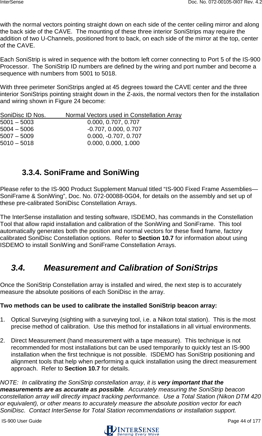 InterSense    Doc. No. 072-00105-0I07 Rev. 4.2 IS-900 User Guide                                                                                                                                          Page 44 of 177  with the normal vectors pointing straight down on each side of the center ceiling mirror and along the back side of the CAVE.  The mounting of these three interior SoniStrips may require the addition of two U-Channels, positioned front to back, on each side of the mirror at the top, center of the CAVE.  Each SoniStrip is wired in sequence with the bottom left corner connecting to Port 5 of the IS-900 Processor.  The SoniStrip ID numbers are defined by the wiring and port number and become a sequence with numbers from 5001 to 5018.  With three perimeter SoniStrips angled at 45 degrees toward the CAVE center and the three interior SoniStrips pointing straight down in the Z-axis, the normal vectors then for the installation and wiring shown in Figure 24 become:  SoniDisc ID Nos. Normal Vectors used in Constellation Array 5001 – 5003   0.000, 0.707, 0.707 5004 – 5006      -0.707, 0.000, 0.707 5007 – 5009   0.000, -0.707, 0.707 5010 – 5018   0.000, 0.000, 1.000   3.3.4. SoniFrame and SoniWing  Please refer to the IS-900 Product Supplement Manual titled “IS-900 Fixed Frame Assemblies—SoniFrame &amp; SoniWing”, Doc. No. 072-00088-0G04, for details on the assembly and set up of these pre-calibrated SoniDisc Constellation Arrays.  The InterSense installation and testing software, ISDEMO, has commands in the Constellation Tool that allow rapid installation and calibration of the SoniWing and SoniFrame.  This tool automatically generates both the position and normal vectors for these fixed frame, factory calibrated SoniDisc Constellation options.  Refer to Section 10.7 for information about using ISDEMO to install SoniWing and SoniFrame Constellation Arrays.  3.4. Measurement and Calibration of SoniStrips  Once the SoniStrip Constellation array is installed and wired, the next step is to accurately measure the absolute positions of each SoniDisc in the array.   Two methods can be used to calibrate the installed SoniStrip beacon array:  1. Optical Surveying (sighting with a surveying tool, i.e. a Nikon total station).  This is the most precise method of calibration.  Use this method for installations in all virtual environments.  2. Direct Measurement (hand measurement with a tape measure).  This technique is not recommended for most installations but can be used temporarily to quickly test an IS-900 installation when the first technique is not possible.  ISDEMO has SoniStrip positioning and alignment tools that help when performing a quick installation using the direct measurement approach.  Refer to Section 10.7 for details.  NOTE:  In calibrating the SoniStrip constellation array, it is very important that the measurements are as accurate as possible.  Accurately measuring the SoniStrip beacon constellation array will directly impact tracking performance.  Use a Total Station (Nikon DTM 420 or equivalent), or other means to accurately measure the absolute position vector for each SoniDisc.  Contact InterSense for Total Station recommendations or installation support. 