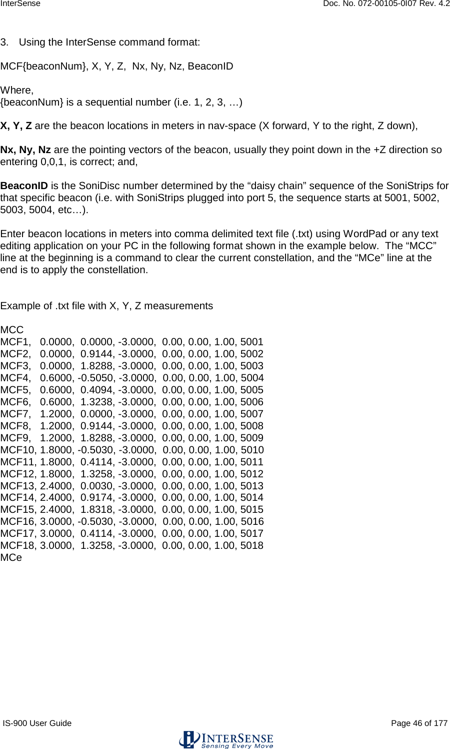 InterSense    Doc. No. 072-00105-0I07 Rev. 4.2 IS-900 User Guide                                                                                                                                          Page 46 of 177  3. Using the InterSense command format:  MCF{beaconNum}, X, Y, Z,  Nx, Ny, Nz, BeaconID  Where, {beaconNum} is a sequential number (i.e. 1, 2, 3, …)   X, Y, Z are the beacon locations in meters in nav-space (X forward, Y to the right, Z down),   Nx, Ny, Nz are the pointing vectors of the beacon, usually they point down in the +Z direction so entering 0,0,1, is correct; and,  BeaconID is the SoniDisc number determined by the “daisy chain” sequence of the SoniStrips for that specific beacon (i.e. with SoniStrips plugged into port 5, the sequence starts at 5001, 5002, 5003, 5004, etc…).  Enter beacon locations in meters into comma delimited text file (.txt) using WordPad or any text editing application on your PC in the following format shown in the example below.  The “MCC” line at the beginning is a command to clear the current constellation, and the “MCe” line at the end is to apply the constellation.   Example of .txt file with X, Y, Z measurements  MCC MCF1,   0.0000,  0.0000, -3.0000,  0.00, 0.00, 1.00, 5001 MCF2,   0.0000,  0.9144, -3.0000,  0.00, 0.00, 1.00, 5002 MCF3,   0.0000,  1.8288, -3.0000,  0.00, 0.00, 1.00, 5003 MCF4,   0.6000, -0.5050, -3.0000,  0.00, 0.00, 1.00, 5004 MCF5,   0.6000,  0.4094, -3.0000,  0.00, 0.00, 1.00, 5005 MCF6,   0.6000,  1.3238, -3.0000,  0.00, 0.00, 1.00, 5006 MCF7,   1.2000,  0.0000, -3.0000,  0.00, 0.00, 1.00, 5007 MCF8,   1.2000,  0.9144, -3.0000,  0.00, 0.00, 1.00, 5008 MCF9,   1.2000,  1.8288, -3.0000,  0.00, 0.00, 1.00, 5009 MCF10, 1.8000, -0.5030, -3.0000,  0.00, 0.00, 1.00, 5010 MCF11, 1.8000,  0.4114, -3.0000,  0.00, 0.00, 1.00, 5011 MCF12, 1.8000,  1.3258, -3.0000,  0.00, 0.00, 1.00, 5012 MCF13, 2.4000,  0.0030, -3.0000,  0.00, 0.00, 1.00, 5013 MCF14, 2.4000,  0.9174, -3.0000,  0.00, 0.00, 1.00, 5014 MCF15, 2.4000,  1.8318, -3.0000,  0.00, 0.00, 1.00, 5015 MCF16, 3.0000, -0.5030, -3.0000,  0.00, 0.00, 1.00, 5016 MCF17, 3.0000,  0.4114, -3.0000,  0.00, 0.00, 1.00, 5017 MCF18, 3.0000,  1.3258, -3.0000,  0.00, 0.00, 1.00, 5018 MCe    