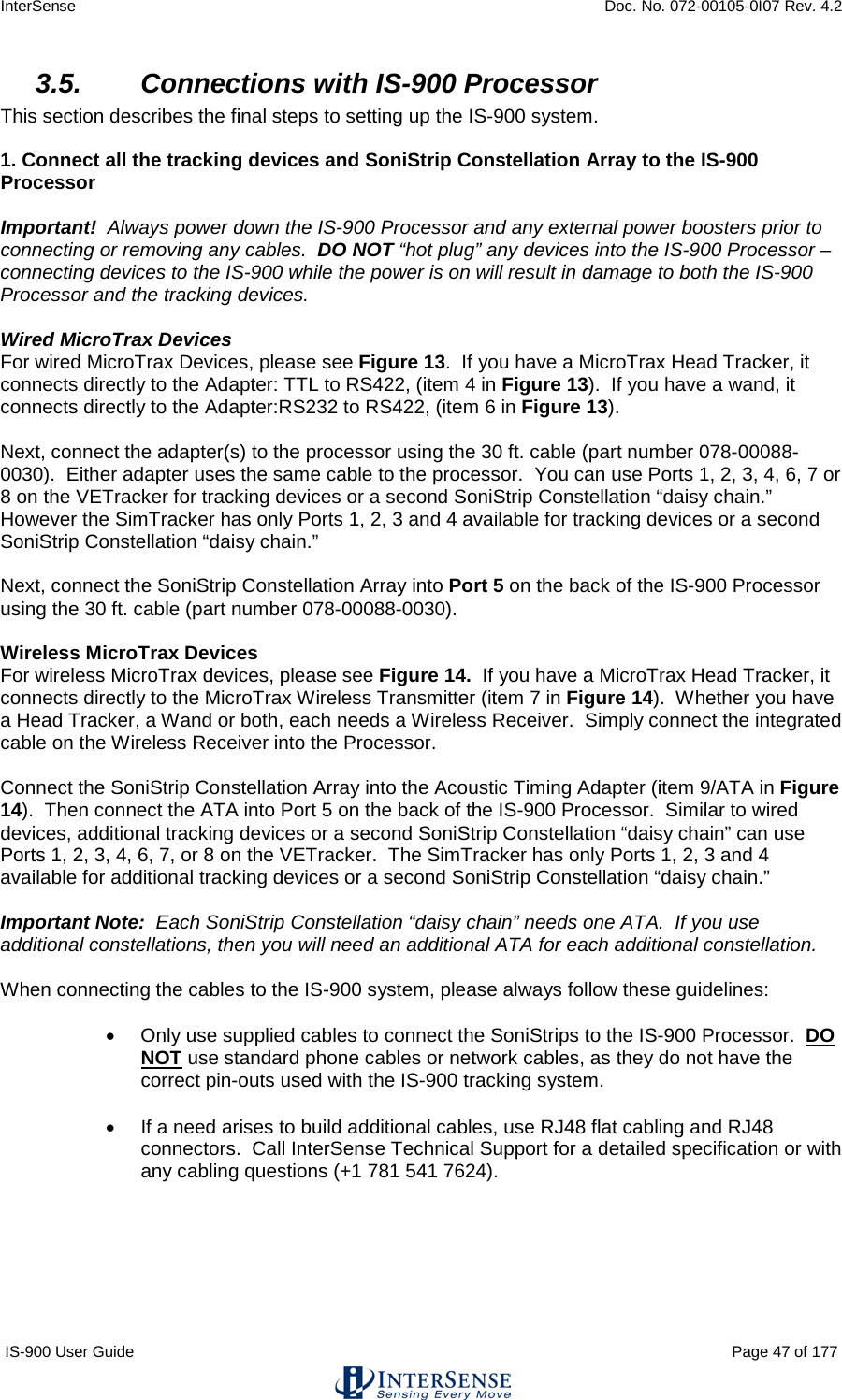 InterSense    Doc. No. 072-00105-0I07 Rev. 4.2 IS-900 User Guide                                                                                                                                          Page 47 of 177  3.5. Connections with IS-900 Processor This section describes the final steps to setting up the IS-900 system.  1. Connect all the tracking devices and SoniStrip Constellation Array to the IS-900 Processor  Important!  Always power down the IS-900 Processor and any external power boosters prior to connecting or removing any cables.  DO NOT “hot plug” any devices into the IS-900 Processor – connecting devices to the IS-900 while the power is on will result in damage to both the IS-900 Processor and the tracking devices.  Wired MicroTrax Devices For wired MicroTrax Devices, please see Figure 13.  If you have a MicroTrax Head Tracker, it connects directly to the Adapter: TTL to RS422, (item 4 in Figure 13).  If you have a wand, it connects directly to the Adapter:RS232 to RS422, (item 6 in Figure 13).     Next, connect the adapter(s) to the processor using the 30 ft. cable (part number 078-00088-0030).  Either adapter uses the same cable to the processor.  You can use Ports 1, 2, 3, 4, 6, 7 or 8 on the VETracker for tracking devices or a second SoniStrip Constellation “daisy chain.”  However the SimTracker has only Ports 1, 2, 3 and 4 available for tracking devices or a second SoniStrip Constellation “daisy chain.”  Next, connect the SoniStrip Constellation Array into Port 5 on the back of the IS-900 Processor using the 30 ft. cable (part number 078-00088-0030).    Wireless MicroTrax Devices For wireless MicroTrax devices, please see Figure 14.  If you have a MicroTrax Head Tracker, it connects directly to the MicroTrax Wireless Transmitter (item 7 in Figure 14).  Whether you have a Head Tracker, a Wand or both, each needs a Wireless Receiver.  Simply connect the integrated cable on the Wireless Receiver into the Processor.  Connect the SoniStrip Constellation Array into the Acoustic Timing Adapter (item 9/ATA in Figure 14).  Then connect the ATA into Port 5 on the back of the IS-900 Processor.  Similar to wired devices, additional tracking devices or a second SoniStrip Constellation “daisy chain” can use Ports 1, 2, 3, 4, 6, 7, or 8 on the VETracker.  The SimTracker has only Ports 1, 2, 3 and 4 available for additional tracking devices or a second SoniStrip Constellation “daisy chain.”  Important Note:  Each SoniStrip Constellation “daisy chain” needs one ATA.  If you use additional constellations, then you will need an additional ATA for each additional constellation.  When connecting the cables to the IS-900 system, please always follow these guidelines:  • Only use supplied cables to connect the SoniStrips to the IS-900 Processor.  DO NOT use standard phone cables or network cables, as they do not have the correct pin-outs used with the IS-900 tracking system.   • If a need arises to build additional cables, use RJ48 flat cabling and RJ48 connectors.  Call InterSense Technical Support for a detailed specification or with any cabling questions (+1 781 541 7624).     