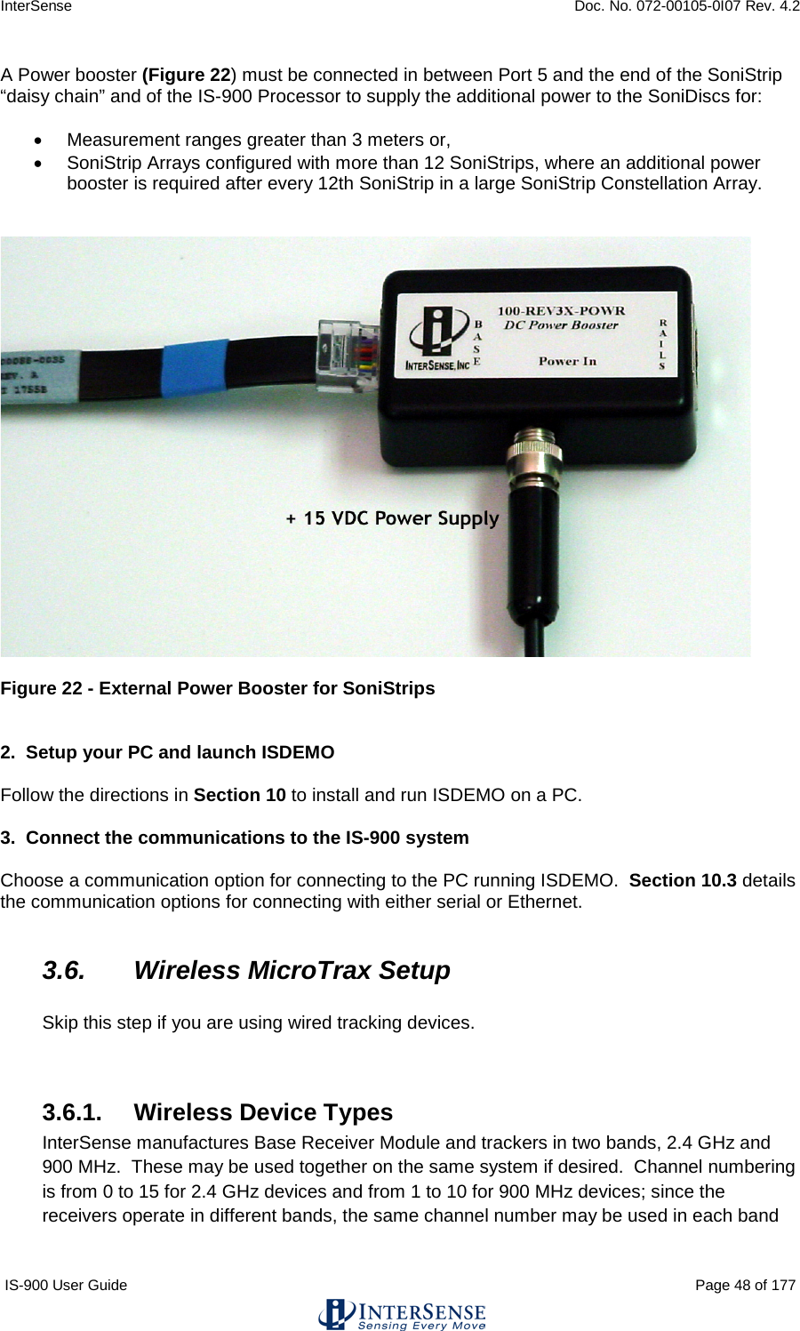 InterSense    Doc. No. 072-00105-0I07 Rev. 4.2 IS-900 User Guide                                                                                                                                          Page 48 of 177  A Power booster (Figure 22) must be connected in between Port 5 and the end of the SoniStrip “daisy chain” and of the IS-900 Processor to supply the additional power to the SoniDiscs for:  • Measurement ranges greater than 3 meters or, • SoniStrip Arrays configured with more than 12 SoniStrips, where an additional power booster is required after every 12th SoniStrip in a large SoniStrip Constellation Array.      Figure 22 - External Power Booster for SoniStrips   2.  Setup your PC and launch ISDEMO  Follow the directions in Section 10 to install and run ISDEMO on a PC.  3.  Connect the communications to the IS-900 system  Choose a communication option for connecting to the PC running ISDEMO.  Section 10.3 details the communication options for connecting with either serial or Ethernet.  3.6. Wireless MicroTrax Setup  Skip this step if you are using wired tracking devices.   3.6.1. Wireless Device Types InterSense manufactures Base Receiver Module and trackers in two bands, 2.4 GHz and 900 MHz.  These may be used together on the same system if desired.  Channel numbering is from 0 to 15 for 2.4 GHz devices and from 1 to 10 for 900 MHz devices; since the receivers operate in different bands, the same channel number may be used in each band 