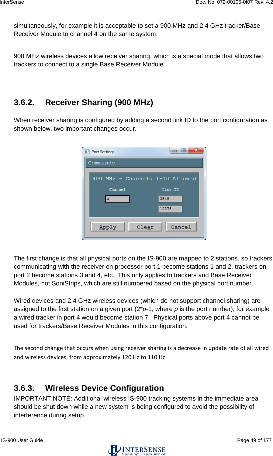 InterSense    Doc. No. 072-00105-0I07 Rev. 4.2 IS-900 User Guide                                                                                                                                          Page 49 of 177  simultaneously, for example it is acceptable to set a 900 MHz and 2.4 GHz tracker/Base Receiver Module to channel 4 on the same system.  900 MHz wireless devices allow receiver sharing, which is a special mode that allows two trackers to connect to a single Base Receiver Module.   3.6.2.  Receiver Sharing (900 MHz)  When receiver sharing is configured by adding a second link ID to the port configuration as shown below, two important changes occur.    The first change is that all physical ports on the IS-900 are mapped to 2 stations, so trackers communicating with the receiver on processor port 1 become stations 1 and 2, trackers on port 2 become stations 3 and 4, etc.  This only applies to trackers and Base Receiver Modules, not SoniStrips, which are still numbered based on the physical port number.    Wired devices and 2.4 GHz wireless devices (which do not support channel sharing) are assigned to the first station on a given port (2*p-1, where p is the port number), for example a wired tracker in port 4 would become station 7.  Physical ports above port 4 cannot be used for trackers/Base Receiver Modules in this configuration.  The second change that occurs when using receiver sharing is a decrease in update rate of all wired and wireless devices, from approximately 120 Hz to 110 Hz.  3.6.3.  Wireless Device Configuration IMPORTANT NOTE: Additional wireless IS-900 tracking systems in the immediate area should be shut down while a new system is being configured to avoid the possibility of interference during setup. 