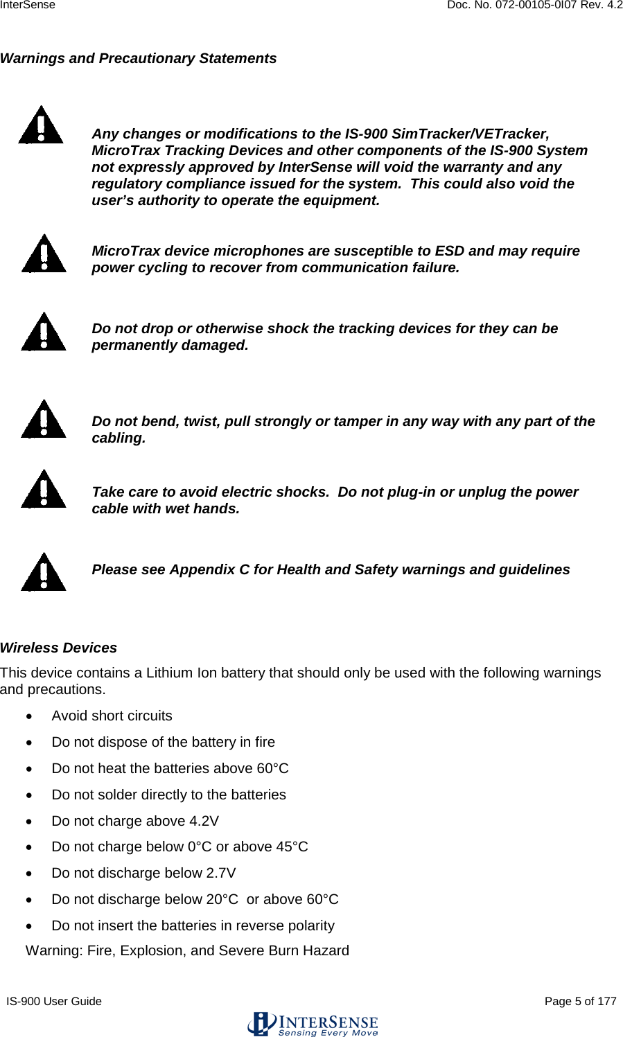 InterSense    Doc. No. 072-00105-0I07 Rev. 4.2 IS-900 User Guide                                                                                                                                          Page 5 of 177  Warnings and Precautionary Statements    Any changes or modifications to the IS-900 SimTracker/VETracker, MicroTrax Tracking Devices and other components of the IS-900 System not expressly approved by InterSense will void the warranty and any regulatory compliance issued for the system.  This could also void the user’s authority to operate the equipment.   MicroTrax device microphones are susceptible to ESD and may require power cycling to recover from communication failure.    Do not drop or otherwise shock the tracking devices for they can be permanently damaged.    Do not bend, twist, pull strongly or tamper in any way with any part of the cabling.   Take care to avoid electric shocks.  Do not plug-in or unplug the power cable with wet hands.   Please see Appendix C for Health and Safety warnings and guidelines  Wireless Devices This device contains a Lithium Ion battery that should only be used with the following warnings and precautions. • Avoid short circuits • Do not dispose of the battery in fire • Do not heat the batteries above 60°C  • Do not solder directly to the batteries • Do not charge above 4.2V • Do not charge below 0°C or above 45°C   • Do not discharge below 2.7V • Do not discharge below 20°C  or above 60°C  • Do not insert the batteries in reverse polarity Warning: Fire, Explosion, and Severe Burn Hazard 