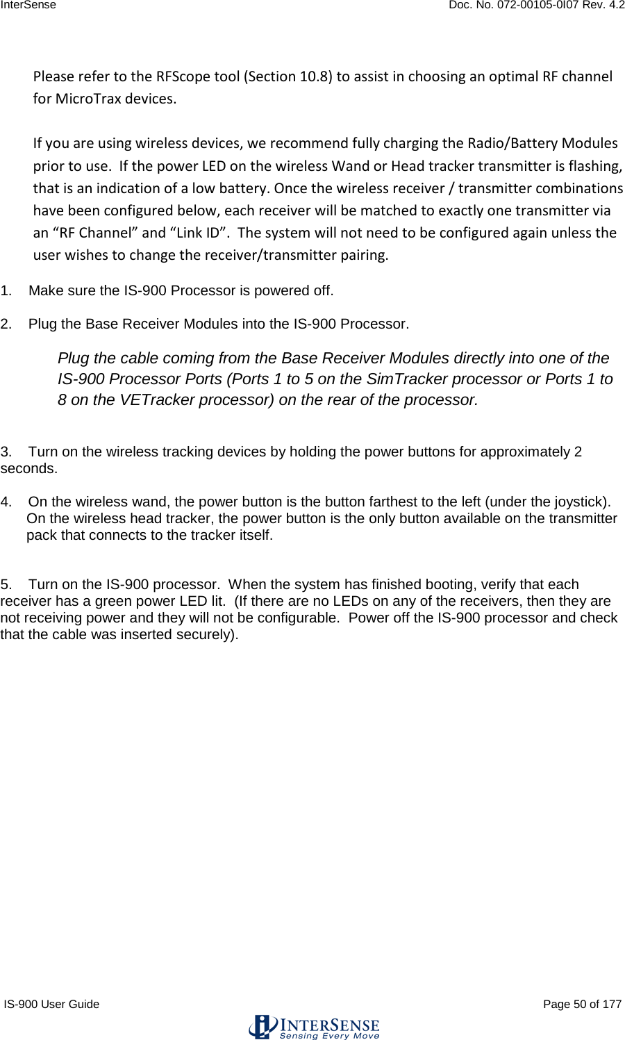 InterSense    Doc. No. 072-00105-0I07 Rev. 4.2 IS-900 User Guide                                                                                                                                          Page 50 of 177   Please refer to the RFScope tool (Section 10.8) to assist in choosing an optimal RF channel for MicroTrax devices.  If you are using wireless devices, we recommend fully charging the Radio/Battery Modules prior to use.  If the power LED on the wireless Wand or Head tracker transmitter is flashing, that is an indication of a low battery. Once the wireless receiver / transmitter combinations have been configured below, each receiver will be matched to exactly one transmitter via an “RF Channel” and “Link ID”.  The system will not need to be configured again unless the user wishes to change the receiver/transmitter pairing. 1.    Make sure the IS-900 Processor is powered off.  2.    Plug the Base Receiver Modules into the IS-900 Processor.  Plug the cable coming from the Base Receiver Modules directly into one of the IS-900 Processor Ports (Ports 1 to 5 on the SimTracker processor or Ports 1 to 8 on the VETracker processor) on the rear of the processor.  3.    Turn on the wireless tracking devices by holding the power buttons for approximately 2 seconds.    4.    On the wireless wand, the power button is the button farthest to the left (under the joystick). On the wireless head tracker, the power button is the only button available on the transmitter pack that connects to the tracker itself.   5.    Turn on the IS-900 processor.  When the system has finished booting, verify that each receiver has a green power LED lit.  (If there are no LEDs on any of the receivers, then they are not receiving power and they will not be configurable.  Power off the IS-900 processor and check that the cable was inserted securely).    