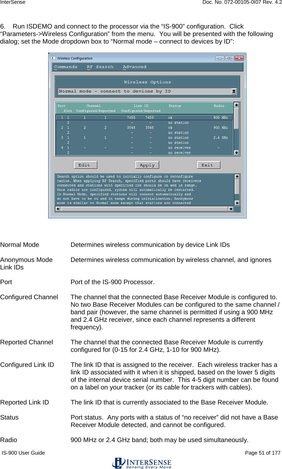 InterSense    Doc. No. 072-00105-0I07 Rev. 4.2 IS-900 User Guide                                                                                                                                          Page 51 of 177  6.    Run ISDEMO and connect to the processor via the “IS-900” configuration.  Click “Parameters-&gt;Wireless Configuration” from the menu.  You will be presented with the following dialog; set the Mode dropdown box to “Normal mode – connect to devices by ID”:     Normal Mode     Determines wireless communication by device Link IDs  Anonymous Mode Determines wireless communication by wireless channel, and ignores Link IDs  Port   Port of the IS-900 Processor.  Configured Channel The channel that the connected Base Receiver Module is configured to. No two Base Receiver Modules can be configured to the same channel / band pair (however, the same channel is permitted if using a 900 MHz and 2.4 GHz receiver, since each channel represents a different frequency).  Reported Channel The channel that the connected Base Receiver Module is currently configured for (0-15 for 2.4 GHz, 1-10 for 900 MHz).  Configured Link ID The link ID that is assigned to the receiver.  Each wireless tracker has a link ID associated with it when it is shipped, based on the lower 5 digits of the internal device serial number.  This 4-5 digit number can be found on a label on your tracker (or its cable for trackers with cables).  Reported Link ID The link ID that is currently associated to the Base Receiver Module.  Status Port status.  Any ports with a status of “no receiver” did not have a Base Receiver Module detected, and cannot be configured.  Radio   900 MHz or 2.4 GHz band; both may be used simultaneously. 