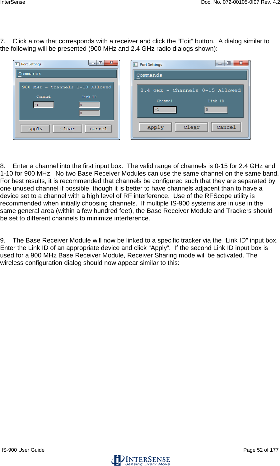 InterSense    Doc. No. 072-00105-0I07 Rev. 4.2 IS-900 User Guide                                                                                                                                          Page 52 of 177    7.    Click a row that corresponds with a receiver and click the “Edit” button.  A dialog similar to the following will be presented (900 MHz and 2.4 GHz radio dialogs shown):            8.    Enter a channel into the first input box.  The valid range of channels is 0-15 for 2.4 GHz and 1-10 for 900 MHz.  No two Base Receiver Modules can use the same channel on the same band.  For best results, it is recommended that channels be configured such that they are separated by one unused channel if possible, though it is better to have channels adjacent than to have a device set to a channel with a high level of RF interference.  Use of the RFScope utility is recommended when initially choosing channels.  If multiple IS-900 systems are in use in the same general area (within a few hundred feet), the Base Receiver Module and Trackers should be set to different channels to minimize interference.   9.    The Base Receiver Module will now be linked to a specific tracker via the “Link ID” input box.  Enter the Link ID of an appropriate device and click “Apply”.  If the second Link ID input box is used for a 900 MHz Base Receiver Module, Receiver Sharing mode will be activated. The wireless configuration dialog should now appear similar to this:  