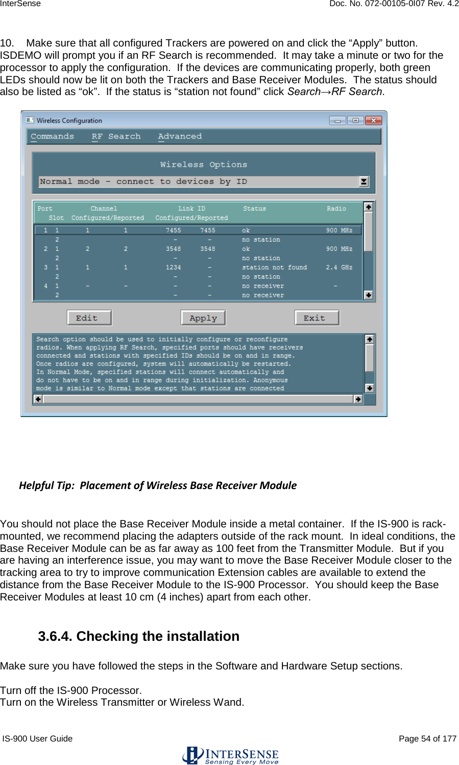 InterSense    Doc. No. 072-00105-0I07 Rev. 4.2 IS-900 User Guide                                                                                                                                          Page 54 of 177  10.    Make sure that all configured Trackers are powered on and click the “Apply” button.  ISDEMO will prompt you if an RF Search is recommended.  It may take a minute or two for the processor to apply the configuration.  If the devices are communicating properly, both green LEDs should now be lit on both the Trackers and Base Receiver Modules.  The status should also be listed as “ok”.  If the status is “station not found” click Search→RF Search.       Helpful Tip:  Placement of Wireless Base Receiver Module  You should not place the Base Receiver Module inside a metal container.  If the IS-900 is rack-mounted, we recommend placing the adapters outside of the rack mount.  In ideal conditions, the Base Receiver Module can be as far away as 100 feet from the Transmitter Module.  But if you are having an interference issue, you may want to move the Base Receiver Module closer to the tracking area to try to improve communication Extension cables are available to extend the distance from the Base Receiver Module to the IS-900 Processor.  You should keep the Base Receiver Modules at least 10 cm (4 inches) apart from each other.  3.6.4. Checking the installation  Make sure you have followed the steps in the Software and Hardware Setup sections.   Turn off the IS-900 Processor. Turn on the Wireless Transmitter or Wireless Wand. 