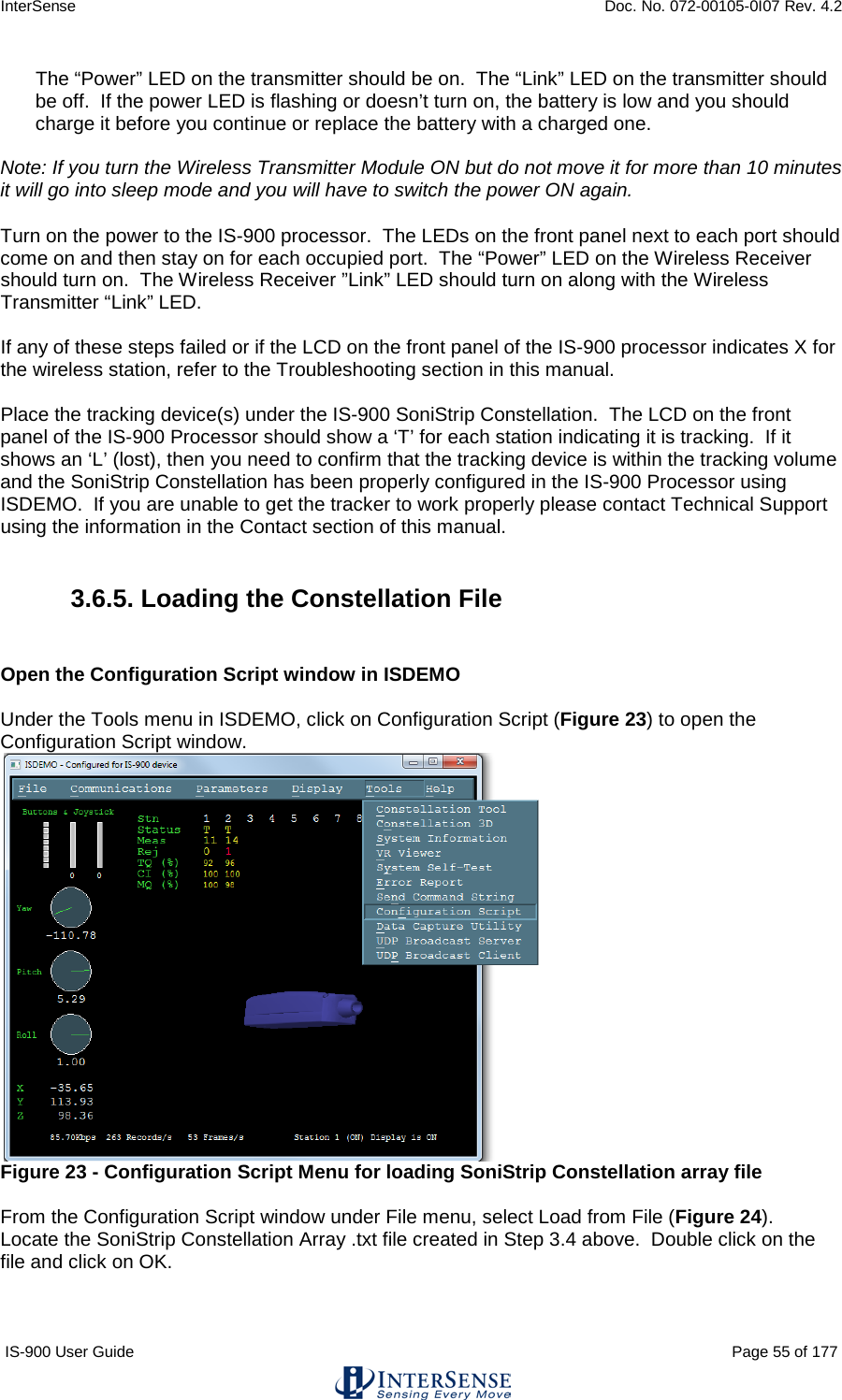 InterSense    Doc. No. 072-00105-0I07 Rev. 4.2 IS-900 User Guide                                                                                                                                          Page 55 of 177  The “Power” LED on the transmitter should be on.  The “Link” LED on the transmitter should be off.  If the power LED is flashing or doesn’t turn on, the battery is low and you should charge it before you continue or replace the battery with a charged one.   Note: If you turn the Wireless Transmitter Module ON but do not move it for more than 10 minutes it will go into sleep mode and you will have to switch the power ON again.   Turn on the power to the IS-900 processor.  The LEDs on the front panel next to each port should come on and then stay on for each occupied port.  The “Power” LED on the Wireless Receiver should turn on.  The Wireless Receiver ”Link” LED should turn on along with the Wireless Transmitter “Link” LED.  If any of these steps failed or if the LCD on the front panel of the IS-900 processor indicates X for the wireless station, refer to the Troubleshooting section in this manual.   Place the tracking device(s) under the IS-900 SoniStrip Constellation.  The LCD on the front panel of the IS-900 Processor should show a ‘T’ for each station indicating it is tracking.  If it shows an ‘L’ (lost), then you need to confirm that the tracking device is within the tracking volume and the SoniStrip Constellation has been properly configured in the IS-900 Processor using ISDEMO.  If you are unable to get the tracker to work properly please contact Technical Support using the information in the Contact section of this manual.  3.6.5. Loading the Constellation File   Open the Configuration Script window in ISDEMO  Under the Tools menu in ISDEMO, click on Configuration Script (Figure 23) to open the Configuration Script window.  Figure 23 - Configuration Script Menu for loading SoniStrip Constellation array file  From the Configuration Script window under File menu, select Load from File (Figure 24).  Locate the SoniStrip Constellation Array .txt file created in Step 3.4 above.  Double click on the file and click on OK.   