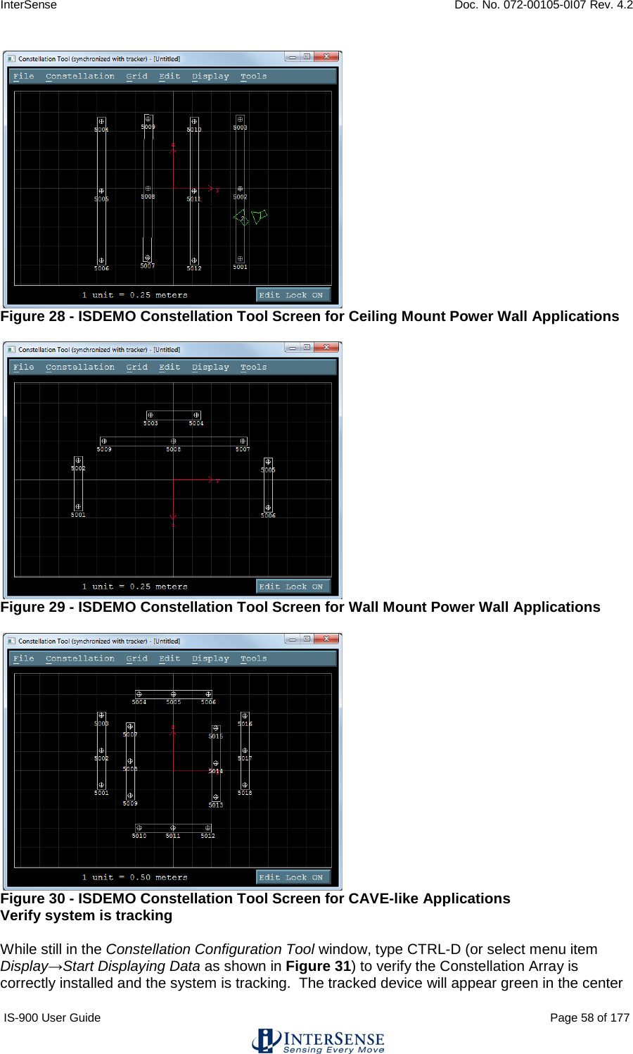 InterSense    Doc. No. 072-00105-0I07 Rev. 4.2 IS-900 User Guide                                                                                                                                          Page 58 of 177   Figure 28 - ISDEMO Constellation Tool Screen for Ceiling Mount Power Wall Applications   Figure 29 - ISDEMO Constellation Tool Screen for Wall Mount Power Wall Applications   Figure 30 - ISDEMO Constellation Tool Screen for CAVE-like Applications Verify system is tracking  While still in the Constellation Configuration Tool window, type CTRL-D (or select menu item Display→Start Displaying Data as shown in Figure 31) to verify the Constellation Array is correctly installed and the system is tracking.  The tracked device will appear green in the center 