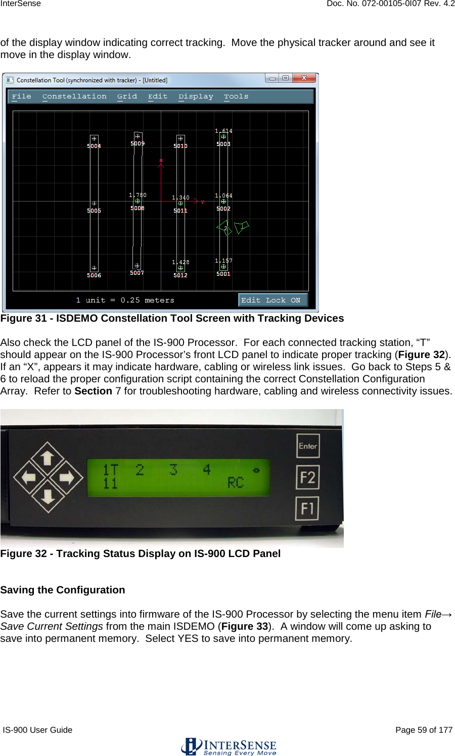 InterSense    Doc. No. 072-00105-0I07 Rev. 4.2 IS-900 User Guide                                                                                                                                          Page 59 of 177  of the display window indicating correct tracking.  Move the physical tracker around and see it move in the display window.   Figure 31 - ISDEMO Constellation Tool Screen with Tracking Devices  Also check the LCD panel of the IS-900 Processor.  For each connected tracking station, “T” should appear on the IS-900 Processor’s front LCD panel to indicate proper tracking (Figure 32).  If an “X”, appears it may indicate hardware, cabling or wireless link issues.  Go back to Steps 5 &amp; 6 to reload the proper configuration script containing the correct Constellation Configuration Array.  Refer to Section 7 for troubleshooting hardware, cabling and wireless connectivity issues.    Figure 32 - Tracking Status Display on IS-900 LCD Panel   Saving the Configuration  Save the current settings into firmware of the IS-900 Processor by selecting the menu item File→ Save Current Settings from the main ISDEMO (Figure 33).  A window will come up asking to save into permanent memory.  Select YES to save into permanent memory.  