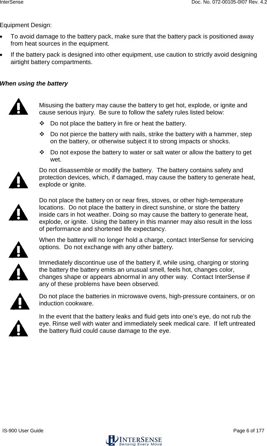 InterSense    Doc. No. 072-00105-0I07 Rev. 4.2 IS-900 User Guide                                                                                                                                          Page 6 of 177  Equipment Design: • To avoid damage to the battery pack, make sure that the battery pack is positioned away from heat sources in the equipment.  • If the battery pack is designed into other equipment, use caution to strictly avoid designing airtight battery compartments.  When using the battery   Misusing the battery may cause the battery to get hot, explode, or ignite and cause serious injury.  Be sure to follow the safety rules listed below:  Do not place the battery in fire or heat the battery.  Do not pierce the battery with nails, strike the battery with a hammer, step on the battery, or otherwise subject it to strong impacts or shocks.  Do not expose the battery to water or salt water or allow the battery to get wet.  Do not disassemble or modify the battery.  The battery contains safety and protection devices, which, if damaged, may cause the battery to generate heat, explode or ignite.  Do not place the battery on or near fires, stoves, or other high-temperature locations.  Do not place the battery in direct sunshine, or store the battery inside cars in hot weather. Doing so may cause the battery to generate heat, explode, or ignite.  Using the battery in this manner may also result in the loss of performance and shortened life expectancy.  When the battery will no longer hold a charge, contact InterSense for servicing options.  Do not exchange with any other battery.    Immediately discontinue use of the battery if, while using, charging or storing the battery the battery emits an unusual smell, feels hot, changes color, changes shape or appears abnormal in any other way.  Contact InterSense if any of these problems have been observed.  Do not place the batteries in microwave ovens, high-pressure containers, or on induction cookware.  In the event that the battery leaks and fluid gets into one’s eye, do not rub the eye. Rinse well with water and immediately seek medical care.  If left untreated the battery fluid could cause damage to the eye.  