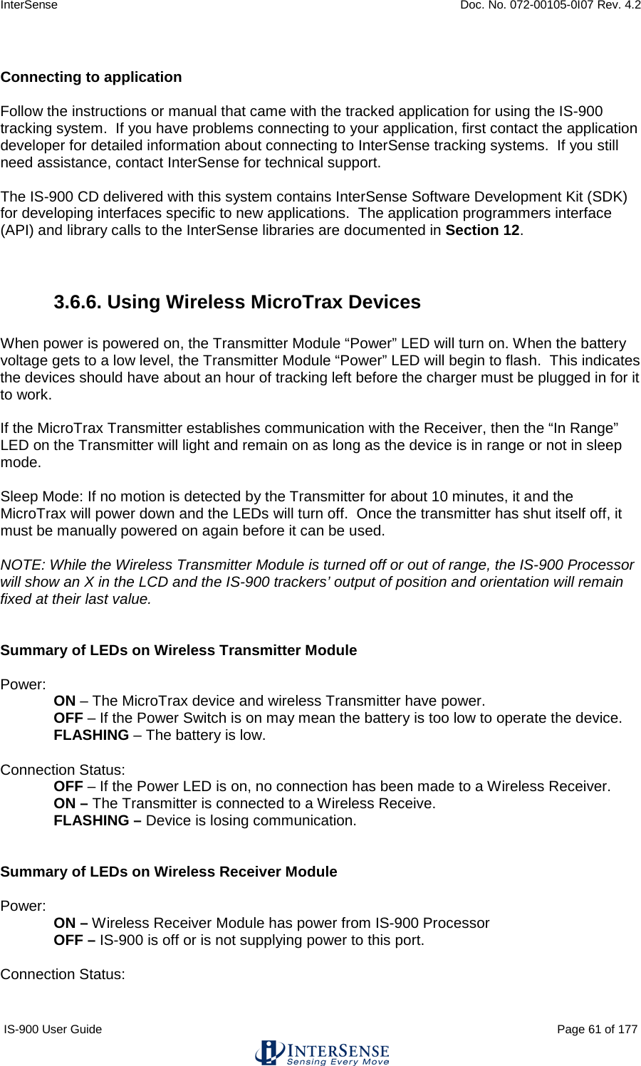 InterSense    Doc. No. 072-00105-0I07 Rev. 4.2 IS-900 User Guide                                                                                                                                          Page 61 of 177   Connecting to application    Follow the instructions or manual that came with the tracked application for using the IS-900 tracking system.  If you have problems connecting to your application, first contact the application developer for detailed information about connecting to InterSense tracking systems.  If you still need assistance, contact InterSense for technical support.  The IS-900 CD delivered with this system contains InterSense Software Development Kit (SDK) for developing interfaces specific to new applications.  The application programmers interface (API) and library calls to the InterSense libraries are documented in Section 12.   3.6.6. Using Wireless MicroTrax Devices  When power is powered on, the Transmitter Module “Power” LED will turn on. When the battery voltage gets to a low level, the Transmitter Module “Power” LED will begin to flash.  This indicates the devices should have about an hour of tracking left before the charger must be plugged in for it to work.  If the MicroTrax Transmitter establishes communication with the Receiver, then the “In Range” LED on the Transmitter will light and remain on as long as the device is in range or not in sleep mode.     Sleep Mode: If no motion is detected by the Transmitter for about 10 minutes, it and the MicroTrax will power down and the LEDs will turn off.  Once the transmitter has shut itself off, it must be manually powered on again before it can be used.   NOTE: While the Wireless Transmitter Module is turned off or out of range, the IS-900 Processor will show an X in the LCD and the IS-900 trackers’ output of position and orientation will remain fixed at their last value.   Summary of LEDs on Wireless Transmitter Module  Power:  ON – The MicroTrax device and wireless Transmitter have power.  OFF – If the Power Switch is on may mean the battery is too low to operate the device. FLASHING – The battery is low.  Connection Status: OFF – If the Power LED is on, no connection has been made to a Wireless Receiver. ON – The Transmitter is connected to a Wireless Receive.  FLASHING – Device is losing communication.   Summary of LEDs on Wireless Receiver Module  Power:  ON – Wireless Receiver Module has power from IS-900 Processor OFF – IS-900 is off or is not supplying power to this port.  Connection Status: 