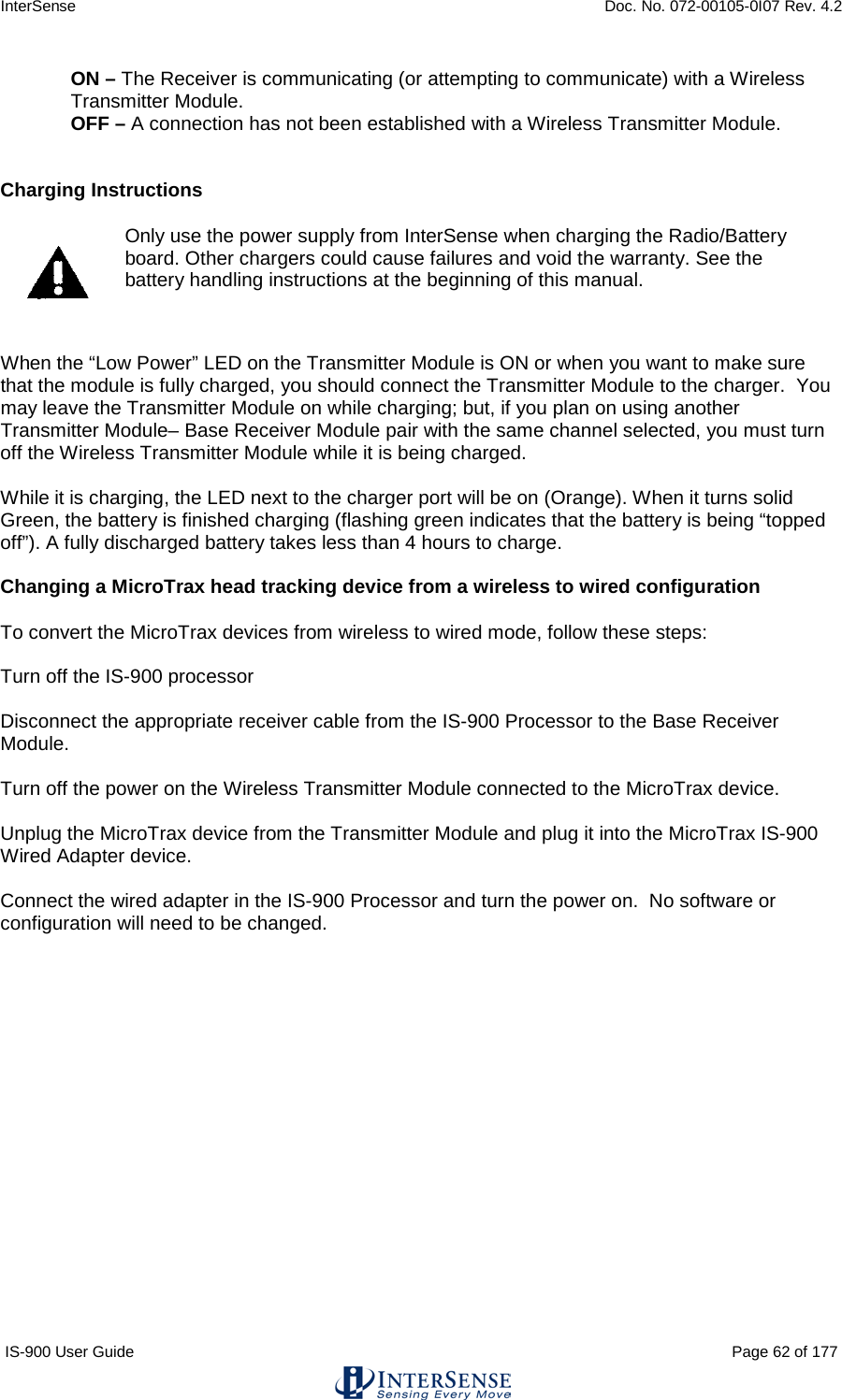 InterSense    Doc. No. 072-00105-0I07 Rev. 4.2 IS-900 User Guide                                                                                                                                          Page 62 of 177  ON – The Receiver is communicating (or attempting to communicate) with a Wireless Transmitter Module. OFF – A connection has not been established with a Wireless Transmitter Module.    Charging Instructions   Only use the power supply from InterSense when charging the Radio/Battery board. Other chargers could cause failures and void the warranty. See the battery handling instructions at the beginning of this manual.  When the “Low Power” LED on the Transmitter Module is ON or when you want to make sure that the module is fully charged, you should connect the Transmitter Module to the charger.  You may leave the Transmitter Module on while charging; but, if you plan on using another Transmitter Module– Base Receiver Module pair with the same channel selected, you must turn off the Wireless Transmitter Module while it is being charged.   While it is charging, the LED next to the charger port will be on (Orange). When it turns solid Green, the battery is finished charging (flashing green indicates that the battery is being “topped off”). A fully discharged battery takes less than 4 hours to charge.   Changing a MicroTrax head tracking device from a wireless to wired configuration  To convert the MicroTrax devices from wireless to wired mode, follow these steps:  Turn off the IS-900 processor  Disconnect the appropriate receiver cable from the IS-900 Processor to the Base Receiver Module.  Turn off the power on the Wireless Transmitter Module connected to the MicroTrax device.  Unplug the MicroTrax device from the Transmitter Module and plug it into the MicroTrax IS-900 Wired Adapter device.  Connect the wired adapter in the IS-900 Processor and turn the power on.  No software or configuration will need to be changed.     