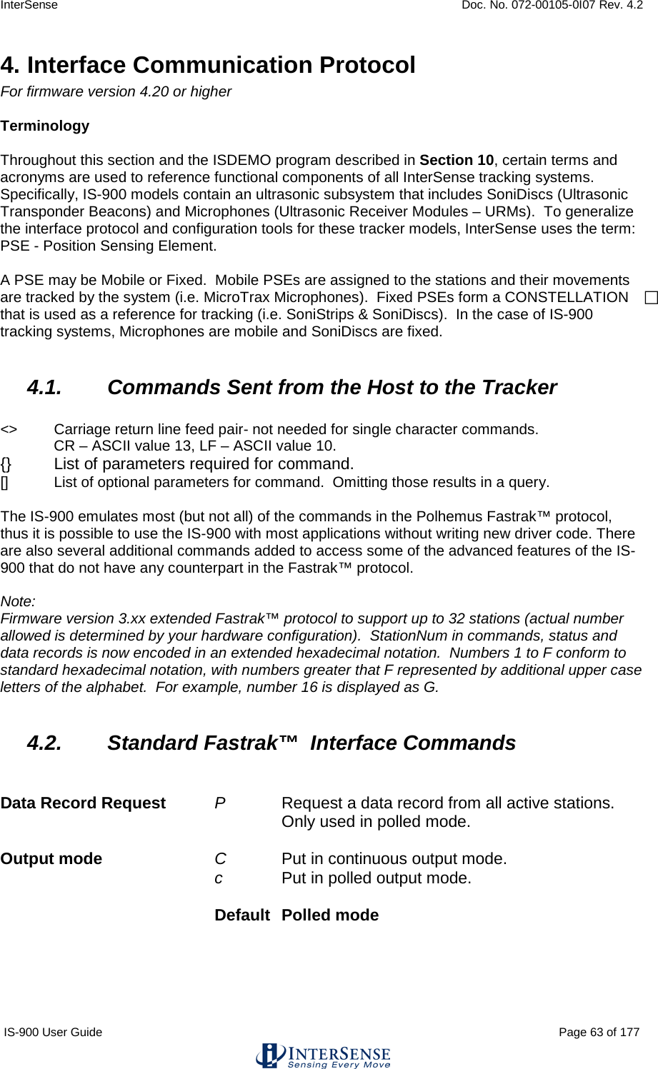 InterSense    Doc. No. 072-00105-0I07 Rev. 4.2 IS-900 User Guide                                                                                                                                          Page 63 of 177  4. Interface Communication Protocol For firmware version 4.20 or higher  Terminology  Throughout this section and the ISDEMO program described in Section 10, certain terms and acronyms are used to reference functional components of all InterSense tracking systems.  Specifically, IS-900 models contain an ultrasonic subsystem that includes SoniDiscs (Ultrasonic Transponder Beacons) and Microphones (Ultrasonic Receiver Modules – URMs).  To generalize the interface protocol and configuration tools for these tracker models, InterSense uses the term: PSE - Position Sensing Element.  A PSE may be Mobile or Fixed.  Mobile PSEs are assigned to the stations and their movements are tracked by the system (i.e. MicroTrax Microphones).  Fixed PSEs form a CONSTELLATION  that is used as a reference for tracking (i.e. SoniStrips &amp; SoniDiscs).  In the case of IS-900 tracking systems, Microphones are mobile and SoniDiscs are fixed.  4.1. Commands Sent from the Host to the Tracker  &lt;&gt;  Carriage return line feed pair- not needed for single character commands. CR – ASCII value 13, LF – ASCII value 10. {}   List of parameters required for command. []    List of optional parameters for command.  Omitting those results in a query.  The IS-900 emulates most (but not all) of the commands in the Polhemus Fastrak™ protocol, thus it is possible to use the IS-900 with most applications without writing new driver code. There are also several additional commands added to access some of the advanced features of the IS-900 that do not have any counterpart in the Fastrak™ protocol.  Note: Firmware version 3.xx extended Fastrak™ protocol to support up to 32 stations (actual number allowed is determined by your hardware configuration).  StationNum in commands, status and data records is now encoded in an extended hexadecimal notation.  Numbers 1 to F conform to standard hexadecimal notation, with numbers greater that F represented by additional upper case letters of the alphabet.  For example, number 16 is displayed as G.  4.2. Standard Fastrak™  Interface Commands   Data Record Request P     Request a data record from all active stations.      Only used in polled mode.  Output mode C     Put in continuous output mode. c      Put in polled output mode.     Default  Polled mode     