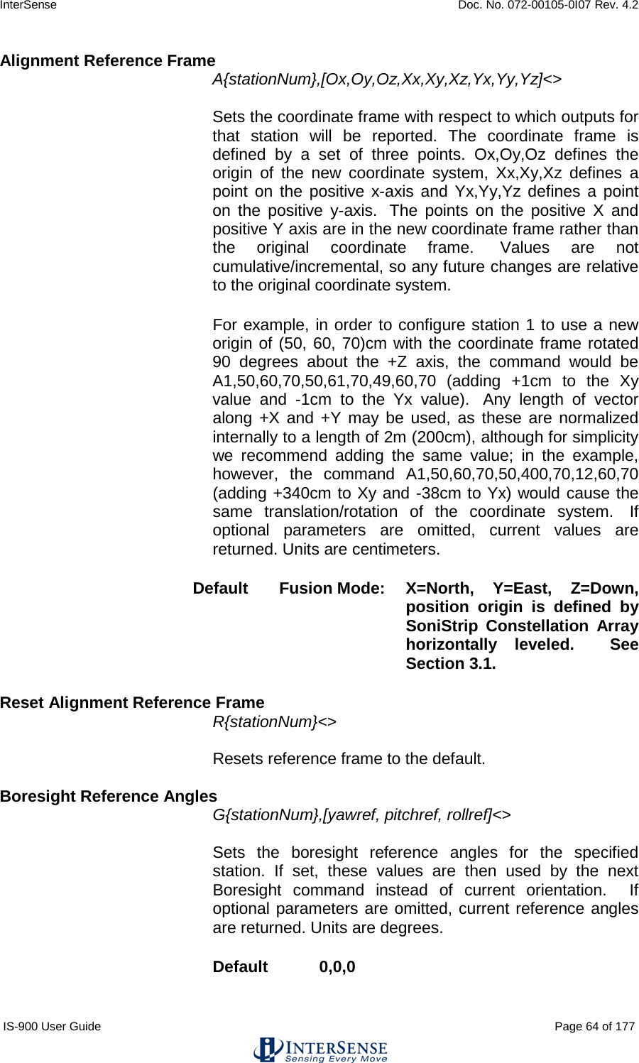 InterSense    Doc. No. 072-00105-0I07 Rev. 4.2 IS-900 User Guide                                                                                                                                          Page 64 of 177  Alignment Reference Frame A{stationNum},[Ox,Oy,Oz,Xx,Xy,Xz,Yx,Yy,Yz]&lt;&gt;   Sets the coordinate frame with respect to which outputs for that station will be reported. The coordinate frame is defined by a set of three points. Ox,Oy,Oz defines the origin of the new coordinate system, Xx,Xy,Xz defines a point on the positive x-axis and Yx,Yy,Yz defines a point on the positive y-axis.   The points on the positive X and positive Y axis are in the new coordinate frame rather than the original coordinate frame.  Values are not cumulative/incremental, so any future changes are relative to the original coordinate system.   For example, in order to configure station 1 to use a new origin of (50, 60, 70)cm with the coordinate frame rotated 90 degrees about the +Z axis, the command would be A1,50,60,70,50,61,70,49,60,70 (adding +1cm to the Xy value and -1cm to the Yx value).   Any length of vector along +X and +Y may be used, as these are normalized internally to a length of 2m (200cm), although for simplicity we recommend adding the same value; in the example, however, the command A1,50,60,70,50,400,70,12,60,70 (adding +340cm to Xy and -38cm to Yx) would cause the same translation/rotation of the coordinate system.   If optional parameters are omitted, current values are returned. Units are centimeters. Default Fusion Mode: X=North, Y=East, Z=Down, position origin is defined by SoniStrip Constellation Array horizontally leveled.  See Section 3.1.   Reset Alignment Reference Frame R{stationNum}&lt;&gt;   Resets reference frame to the default.  Boresight Reference Angles G{stationNum},[yawref, pitchref, rollref]&lt;&gt;    Sets the boresight reference angles for the specified station. If set, these values are then used by the next Boresight command instead of current orientation.  If optional parameters are omitted, current reference angles are returned. Units are degrees. Default  0,0,0 