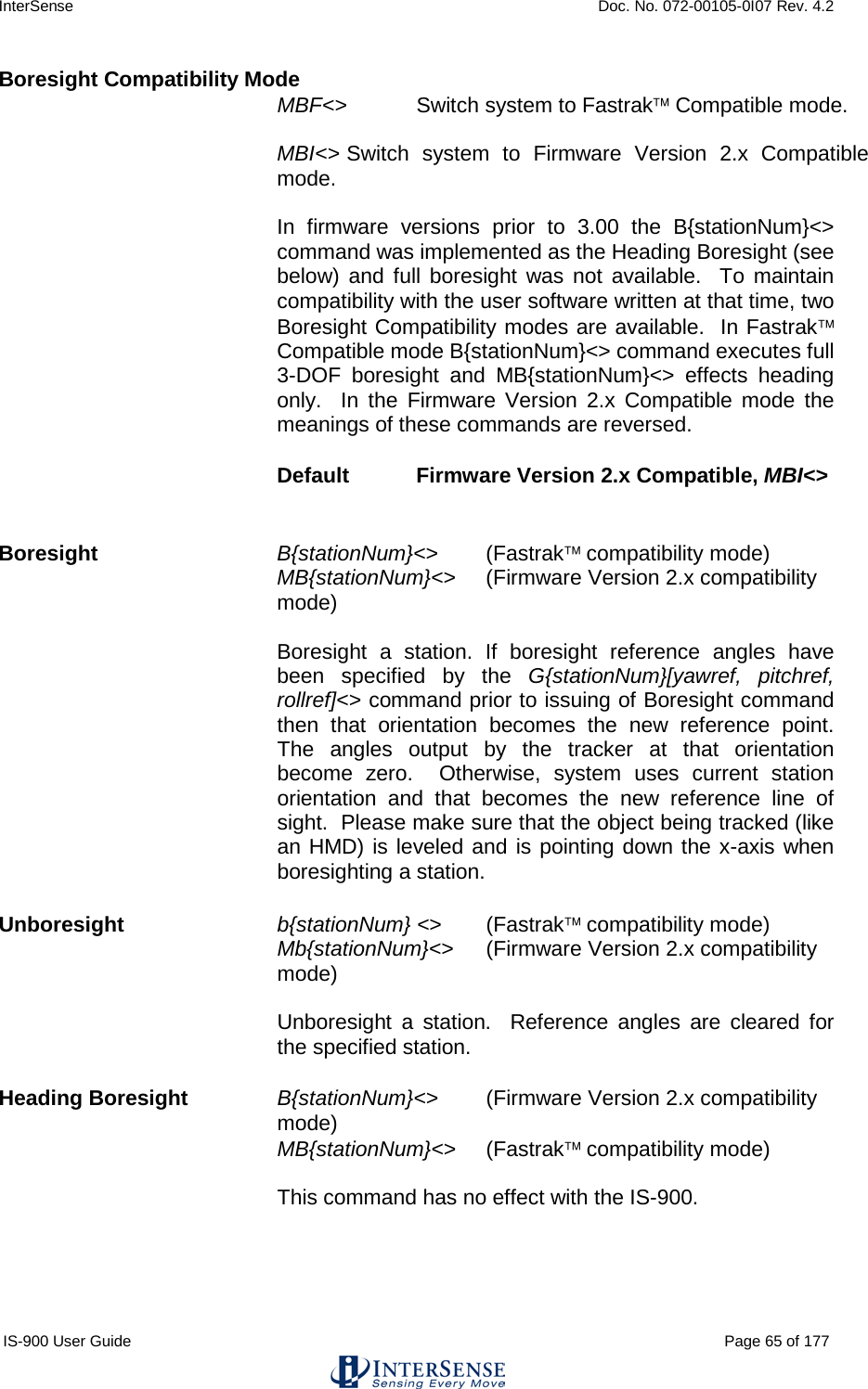 InterSense    Doc. No. 072-00105-0I07 Rev. 4.2 IS-900 User Guide                                                                                                                                          Page 65 of 177  Boresight Compatibility Mode MBF&lt;&gt; Switch system to Fastrak Compatible mode.  MBI&lt;&gt; Switch system to Firmware Version 2.x Compatible mode.  In firmware versions prior to 3.00 the B{stationNum}&lt;&gt; command was implemented as the Heading Boresight (see below) and full boresight was not available.  To maintain compatibility with the user software written at that time, two Boresight Compatibility modes are available.  In Fastrak Compatible mode B{stationNum}&lt;&gt; command executes full 3-DOF boresight and MB{stationNum}&lt;&gt; effects heading only.  In the Firmware Version 2.x Compatible mode the meanings of these commands are reversed. Default Firmware Version 2.x Compatible, MBI&lt;&gt;  Boresight   B{stationNum}&lt;&gt; (Fastrak compatibility mode) MB{stationNum}&lt;&gt; (Firmware Version 2.x compatibility mode)  Boresight a station. If boresight reference angles have been specified by the G{stationNum}[yawref, pitchref, rollref]&lt;&gt; command prior to issuing of Boresight command then that orientation becomes the new reference point. The angles output by the tracker at that orientation become zero.  Otherwise, system uses current station orientation and that becomes the new reference line of sight.  Please make sure that the object being tracked (like an HMD) is leveled and is pointing down the x-axis when boresighting a station. Unboresight b{stationNum} &lt;&gt; (Fastrak compatibility mode) Mb{stationNum}&lt;&gt; (Firmware Version 2.x compatibility mode)  Unboresight a station.  Reference angles are cleared for the specified station.  Heading Boresight B{stationNum}&lt;&gt; (Firmware Version 2.x compatibility mode) MB{stationNum}&lt;&gt; (Fastrak compatibility mode)  This command has no effect with the IS-900.  