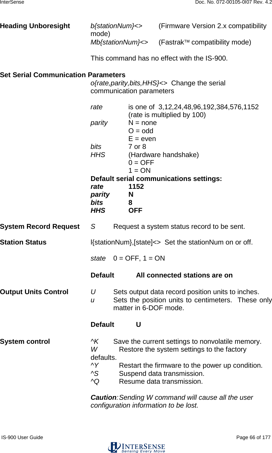 InterSense    Doc. No. 072-00105-0I07 Rev. 4.2 IS-900 User Guide                                                                                                                                          Page 66 of 177  Heading Unboresight b{stationNum}&lt;&gt; (Firmware Version 2.x compatibility mode) Mb{stationNum}&lt;&gt; (Fastrak compatibility mode)  This command has no effect with the IS-900. Set Serial Communication Parameters o{rate,parity,bits,HHS}&lt;&gt;  Change the serial communication parameters  rate   is one of  3,12,24,48,96,192,384,576,1152 (rate is multiplied by 100) parity   N = none O = odd E = even bits     7 or 8 HHS     (Hardware handshake)      0 = OFF      1 = ON Default serial communications settings:   rate    1152 parity    N bits         8 HHS       OFF  System Record Request S     Request a system status record to be sent.  Station Status l{stationNum},[state]&lt;&gt;  Set the stationNum on or off.  state   0 = OFF, 1 = ON Default  All connected stations are on Output Units Control U     Sets output data record position units to inches. u     Sets the position units to centimeters.  These only matter in 6-DOF mode. Default   U System control    ^K   Save the current settings to nonvolatile memory. W   Restore the system settings to the factory defaults. ^Y   Restart the firmware to the power up condition. ^S  Suspend data transmission. ^Q   Resume data transmission.  Caution: Sending W command will cause all the user configuration information to be lost.   