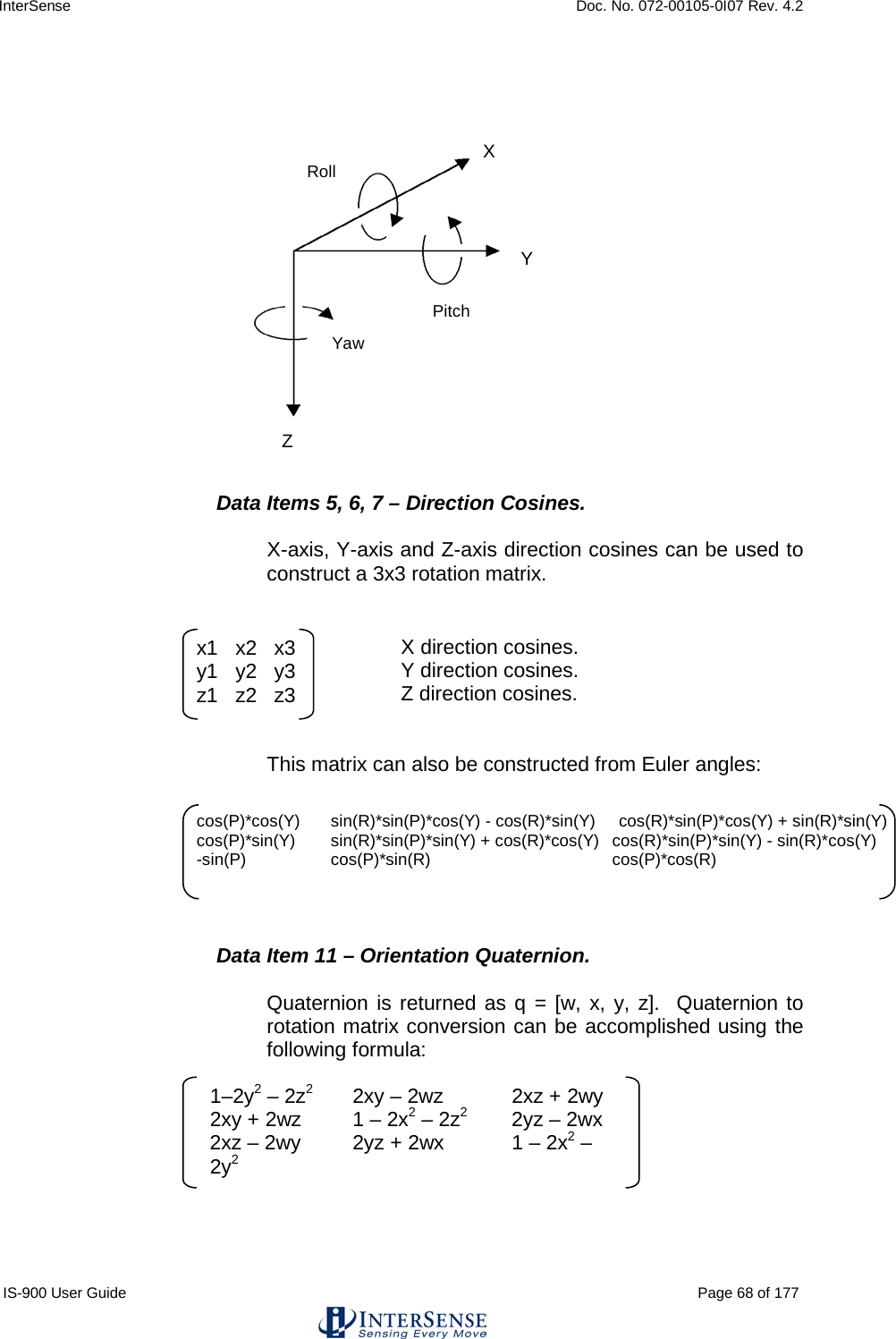 InterSense    Doc. No. 072-00105-0I07 Rev. 4.2 IS-900 User Guide                                                                                                                                          Page 68 of 177                   Data Items 5, 6, 7 – Direction Cosines.  X-axis, Y-axis and Z-axis direction cosines can be used to construct a 3x3 rotation matrix.        X direction cosines.       Y direction cosines.       Z direction cosines.   This matrix can also be constructed from Euler angles:       Data Item 11 – Orientation Quaternion.  Quaternion is returned as q = [w, x, y, z].  Quaternion to rotation matrix conversion can be accomplished using the following formula:        x1   x2   x3 y1   y2   y3 z1   z2   z3 1–2y2 – 2z2 2xy – 2wz 2xz + 2wy  2xy + 2wz 1 – 2x2 – 2z2 2yz – 2wx  2xz – 2wy 2yz + 2wx 1 – 2x2 – 2y2 cos(P)*cos(Y)  sin(R)*sin(P)*cos(Y) - cos(R)*sin(Y)     cos(R)*sin(P)*cos(Y) + sin(R)*sin(Y)   cos(P)*sin(Y)  sin(R)*sin(P)*sin(Y) + cos(R)*cos(Y)   cos(R)*sin(P)*sin(Y) - sin(R)*cos(Y)   -sin(P)  cos(P)*sin(R)   cos(P)*cos(R) Yaw Roll Pitch X Y Z 