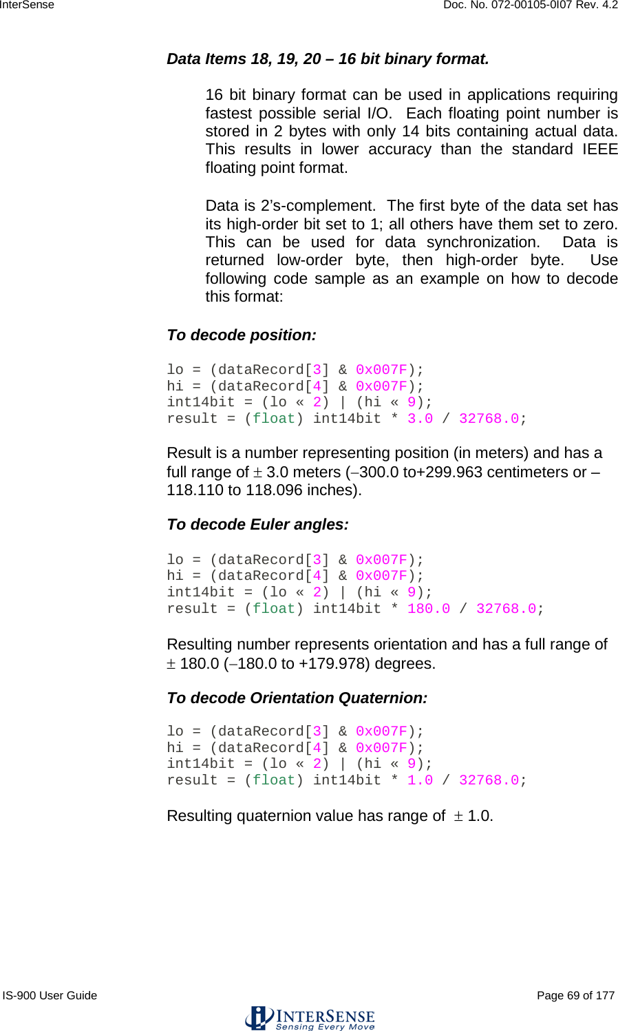 InterSense    Doc. No. 072-00105-0I07 Rev. 4.2 IS-900 User Guide                                                                                                                                          Page 69 of 177  Data Items 18, 19, 20 – 16 bit binary format.  16 bit binary format can be used in applications requiring fastest possible serial I/O.  Each floating point number is stored in 2 bytes with only 14 bits containing actual data.  This results in lower accuracy than the standard IEEE floating point format. Data is 2’s-complement.  The first byte of the data set has its high-order bit set to 1; all others have them set to zero.  This can be used for data synchronization.  Data is returned low-order byte, then high-order byte.  Use following code sample as an example on how to decode this format: To decode position:  lo = (dataRecord[3] &amp; 0x007F); hi = (dataRecord[4] &amp; 0x007F); int14bit = (lo « 2) | (hi « 9); result = (float) int14bit * 3.0 / 32768.0;  Result is a number representing position (in meters) and has a full range of ± 3.0 meters (−300.0 to+299.963 centimeters or –118.110 to 118.096 inches).  To decode Euler angles:  lo = (dataRecord[3] &amp; 0x007F); hi = (dataRecord[4] &amp; 0x007F); int14bit = (lo « 2) | (hi « 9); result = (float) int14bit * 180.0 / 32768.0;  Resulting number represents orientation and has a full range of  ± 180.0 (−180.0 to +179.978) degrees.  To decode Orientation Quaternion:  lo = (dataRecord[3] &amp; 0x007F); hi = (dataRecord[4] &amp; 0x007F); int14bit = (lo « 2) | (hi « 9); result = (float) int14bit * 1.0 / 32768.0;  Resulting quaternion value has range of  ± 1.0.     