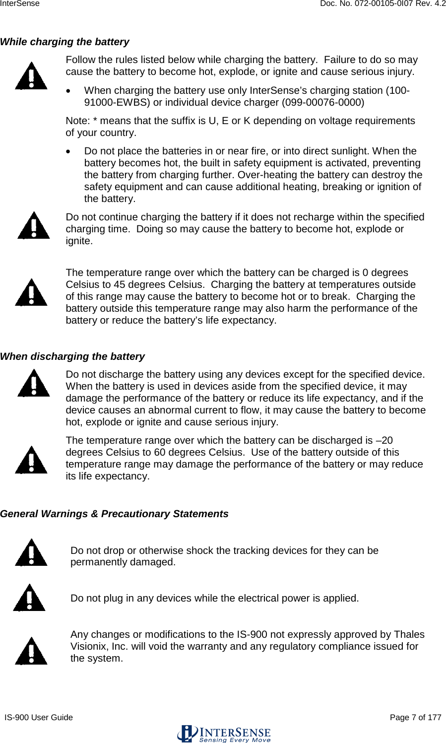 InterSense    Doc. No. 072-00105-0I07 Rev. 4.2 IS-900 User Guide                                                                                                                                          Page 7 of 177  While charging the battery  Follow the rules listed below while charging the battery.  Failure to do so may cause the battery to become hot, explode, or ignite and cause serious injury. • When charging the battery use only InterSense’s charging station (100-91000-EWBS) or individual device charger (099-00076-0000)   Note: * means that the suffix is U, E or K depending on voltage requirements of your country. • Do not place the batteries in or near fire, or into direct sunlight. When the battery becomes hot, the built in safety equipment is activated, preventing the battery from charging further. Over-heating the battery can destroy the safety equipment and can cause additional heating, breaking or ignition of the battery.  Do not continue charging the battery if it does not recharge within the specified charging time.  Doing so may cause the battery to become hot, explode or ignite.  The temperature range over which the battery can be charged is 0 degrees Celsius to 45 degrees Celsius.  Charging the battery at temperatures outside of this range may cause the battery to become hot or to break.  Charging the battery outside this temperature range may also harm the performance of the battery or reduce the battery’s life expectancy.  When discharging the battery  Do not discharge the battery using any devices except for the specified device.  When the battery is used in devices aside from the specified device, it may damage the performance of the battery or reduce its life expectancy, and if the device causes an abnormal current to flow, it may cause the battery to become hot, explode or ignite and cause serious injury.  The temperature range over which the battery can be discharged is –20 degrees Celsius to 60 degrees Celsius.  Use of the battery outside of this temperature range may damage the performance of the battery or may reduce its life expectancy.  General Warnings &amp; Precautionary Statements   Do not drop or otherwise shock the tracking devices for they can be permanently damaged.  Do not plug in any devices while the electrical power is applied.   Any changes or modifications to the IS-900 not expressly approved by Thales Visionix, Inc. will void the warranty and any regulatory compliance issued for the system. 